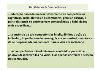Habilidades & Competências
...educação baseada no desenvolvimento de competências
cognitivas, sócio-afetivas e psicomotoras, gerais e básicas, a
partir das quais se desenvolvem competências e habilidades
mais específicas...
... a ausência de tais competências implica limites a ação do
indivíduo, impedindo-o de prosseguir em seus estudos na área e
de se preparar adequadamente para a vida em sociedade...
... as competências não eliminam os conteúdos, pois não é
possível desenvolvê-los no vazio. Elas apenas norteiam a seleção
dos conteúdos.
 