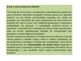 O que e como ensinar em História?
“O estudo de novos temas, considerando a pluralidade de sujeitos em
seus confrontos, alterando concepções calcadas apenas nos “grandes
eventos” ou nas formas estruturalistas baseadas nos modos de
produção, por intermédio dos quais desaparecem de cena homens e
mulheres de “carne e osso”, tem redefinido igualmente o tratamento
metodológico da pesquisa. A investigação histórica passou a
considerar a importância da utilização de outras fontes documentais,
além da escrita, aperfeiçoando métodos de interpretação que
abrangem os vários registros produzidos.”
Teorias marxistas ao estudarem a infraestrutura econômica e a luta de
classes passam a estudar cultura, ideias e valores quotidianos, se
encaminhando a investigar a ‘história das mentalidades’ como forma
de compreensão das representações do mundo social integradas à
realidade social. Importante ressaltar a proximidade da História com a
Antropologia, o que possibilita várias noções desenvolvidas pela
disciplina
 