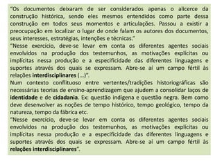 “Os documentos deixaram de ser considerados apenas o alicerce da
construção histórica, sendo eles mesmos entendidos como parte dessa
construção em todos seus momentos e articulações. Passou a existir a
preocupação em localizar o lugar de onde falam os autores dos documentos,
seus interesses, estratégias, intenções e técnicas.”
“Nesse exercício, deve-se levar em conta os diferentes agentes sociais
envolvidos na produção dos testemunhos, as motivações explícitas ou
implícitas nessa produção e a especificidade das diferentes linguagens e
suportes através dos quais se expressam. Abre-se aí um campo fértil às
relações interdisciplinares (...)”.
Num contexto conflituoso entre vertentes/tradições historiográficas são
necessárias teorias de ensino-aprendizagem que ajudem a consolidar laços de
identidade e de cidadania. Ex: questão indígena e questão negra. Bem como
deve desenvolver as noções de tempo histórico, tempo geológico, tempo da
natureza, tempo da fábrica etc.
“Nesse exercício, deve-se levar em conta os diferentes agentes sociais
envolvidos na produção dos testemunhos, as motivações explícitas ou
implícitas nessa produção e a especificidade das diferentes linguagens e
suportes através dos quais se expressam. Abre-se aí um campo fértil às
relações interdisciplinares”.
 
