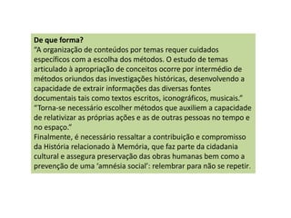 De que forma?
“A organização de conteúdos por temas requer cuidados
específicos com a escolha dos métodos. O estudo de temas
articulado à apropriação de conceitos ocorre por intermédio de
métodos oriundos das investigações históricas, desenvolvendo a
capacidade de extrair informações das diversas fontes
documentais tais como textos escritos, iconográficos, musicais.”
“Torna-se necessário escolher métodos que auxiliem a capacidade
de relativizar as próprias ações e as de outras pessoas no tempo e
no espaço.”
Finalmente, é necessário ressaltar a contribuição e compromisso
da História relacionado à Memória, que faz parte da cidadania
cultural e assegura preservação das obras humanas bem como a
prevenção de uma ‘amnésia social’: relembrar para não se repetir.
 