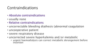 Contraindications
• Absolute contraindications
• usually none
• Relative contraindications
• uncorrectable bleeding diathesis (abnormal coagulation
• uncooperative patient
• severe respiratory disease
• uncorrected severe hyperkalemia and/or metabolic
• urgent haemodialysis can correct metabolic derangement before
insertion
 