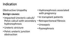 Indication
Obstructive Uropathy
Benign causes:
• Impacted Urecteric calculi/
Pelvic calculi with secondary
hydronephrosis
• Ureteric stricture
• Pelvic ureteric junction
obstruction
• Hydronephrosis associated
with pregnancy
• In transplant patients
• Retroperitoneal fibrosis
• Urosepsis
• Pyonephrosis
 