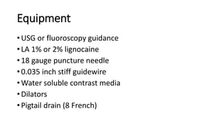 Equipment
• USG or fluoroscopy guidance
• LA 1% or 2% lignocaine
• 18 gauge puncture needle
• 0.035 inch stiff guidewire
• Water soluble contrast media
• Dilators
• Pigtail drain (8 French)
 