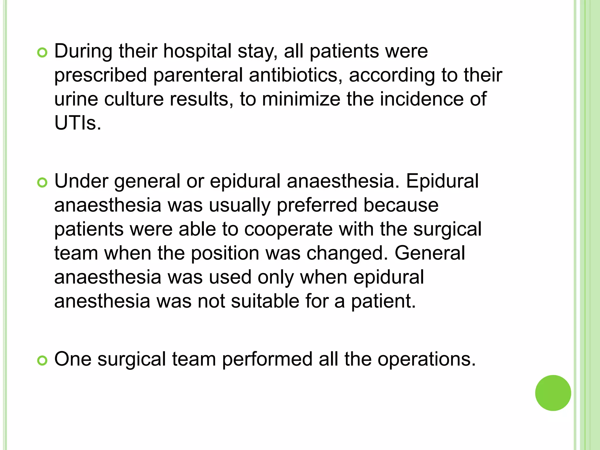  During their hospital stay, all patients were
prescribed parenteral antibiotics, according to their
urine culture results, to minimize the incidence of
UTIs.
 Under general or epidural anaesthesia. Epidural
anaesthesia was usually preferred because
patients were able to cooperate with the surgical
team when the position was changed. General
anaesthesia was used only when epidural
anesthesia was not suitable for a patient.
 One surgical team performed all the operations.
 