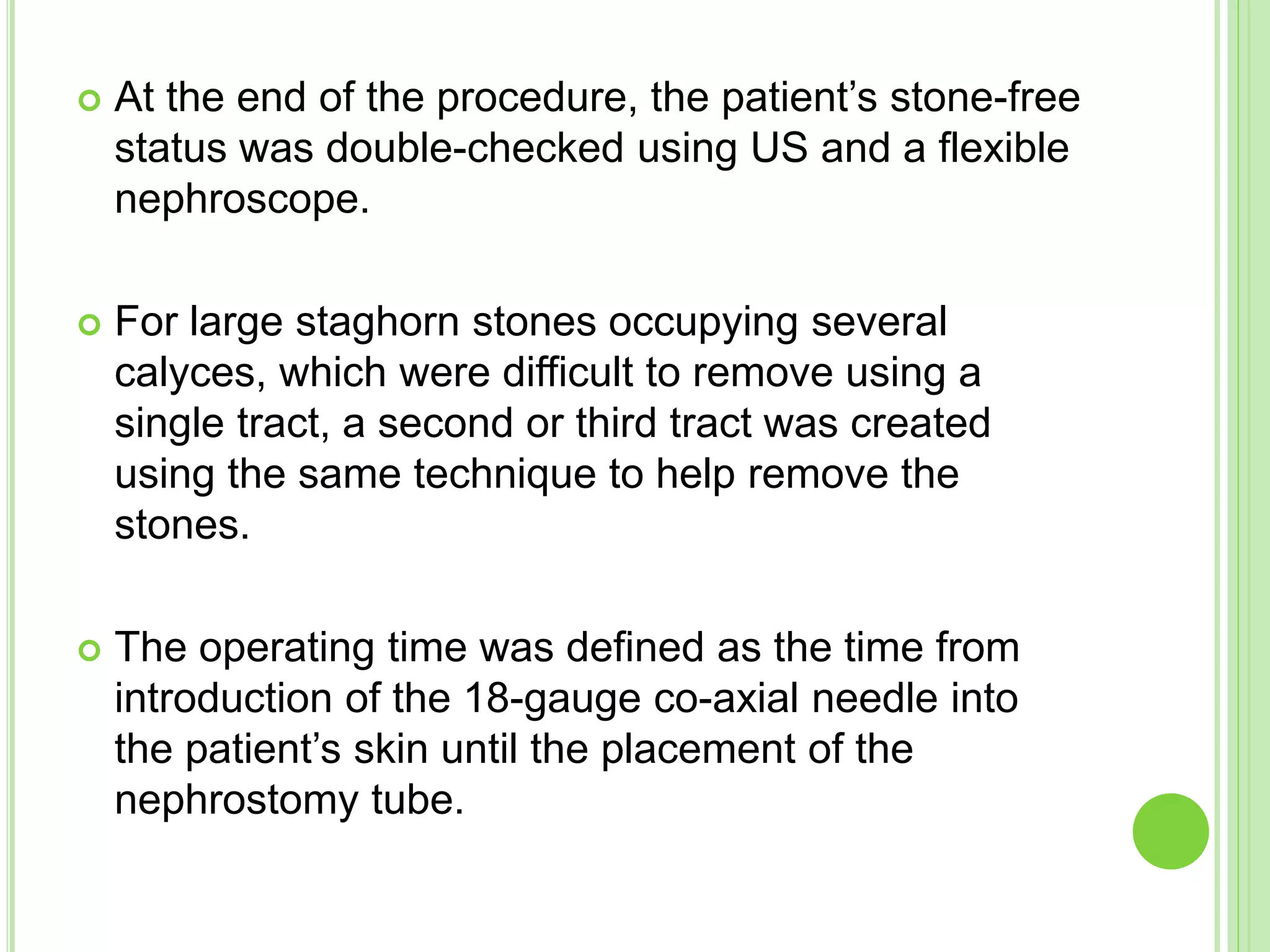  At the end of the procedure, the patient’s stone-free
status was double-checked using US and a flexible
nephroscope.
 For large staghorn stones occupying several
calyces, which were difficult to remove using a
single tract, a second or third tract was created
using the same technique to help remove the
stones.
 The operating time was defined as the time from
introduction of the 18-gauge co-axial needle into
the patient’s skin until the placement of the
nephrostomy tube.
 