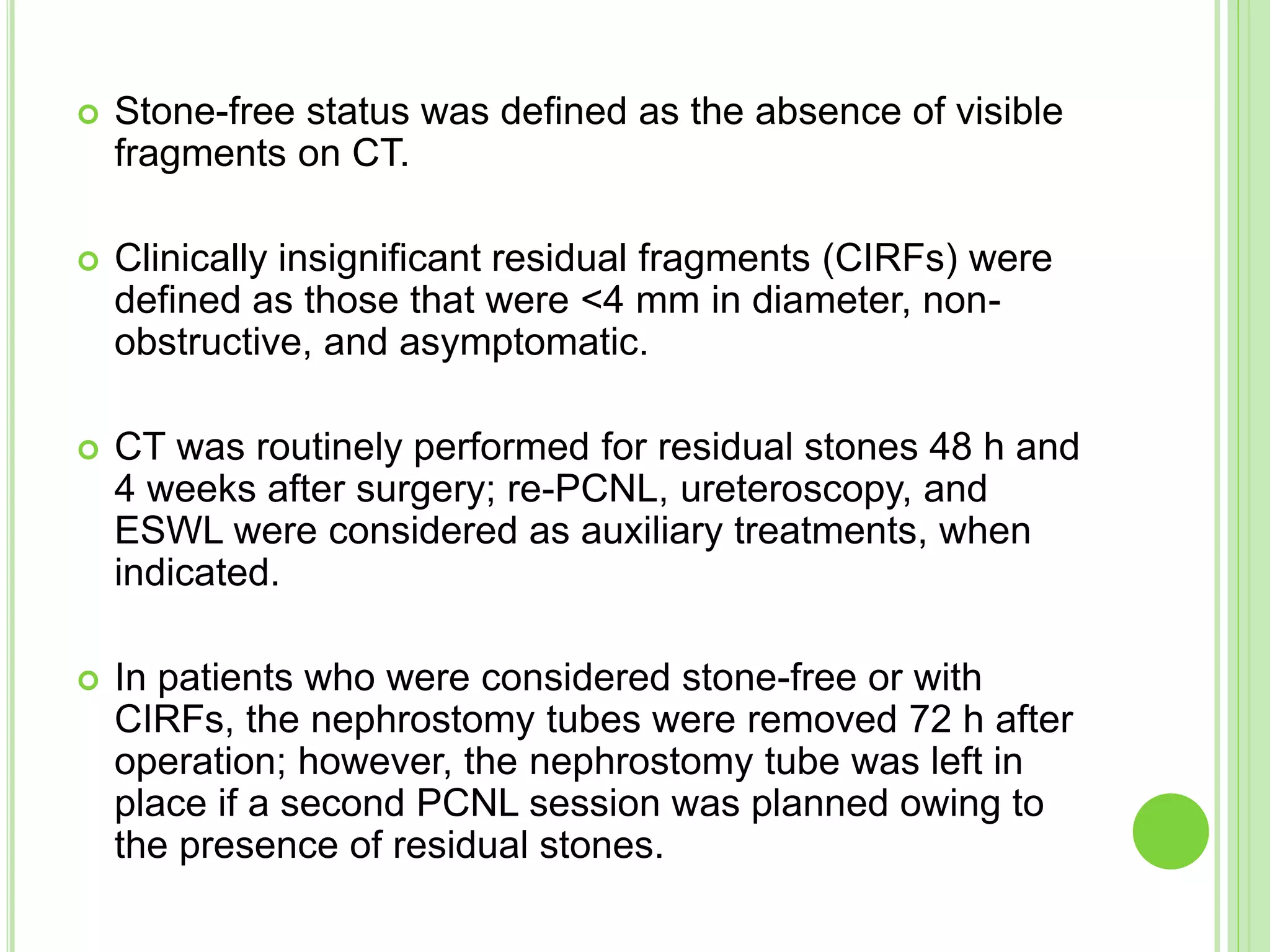  Stone-free status was defined as the absence of visible
fragments on CT.
 Clinically insignificant residual fragments (CIRFs) were
defined as those that were <4 mm in diameter, non-
obstructive, and asymptomatic.
 CT was routinely performed for residual stones 48 h and
4 weeks after surgery; re-PCNL, ureteroscopy, and
ESWL were considered as auxiliary treatments, when
indicated.
 In patients who were considered stone-free or with
CIRFs, the nephrostomy tubes were removed 72 h after
operation; however, the nephrostomy tube was left in
place if a second PCNL session was planned owing to
the presence of residual stones.
 