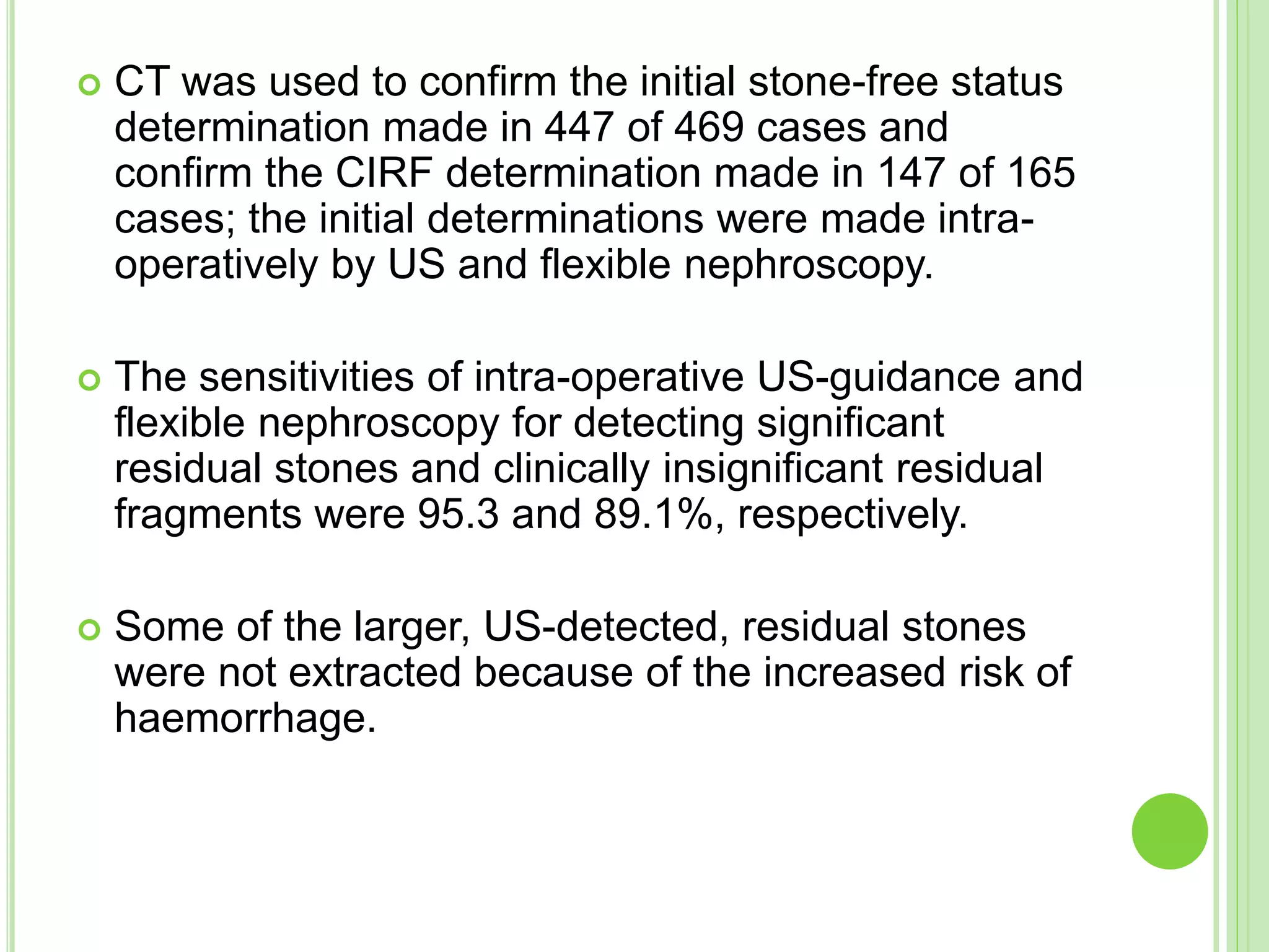  CT was used to confirm the initial stone-free status
determination made in 447 of 469 cases and
confirm the CIRF determination made in 147 of 165
cases; the initial determinations were made intra-
operatively by US and flexible nephroscopy.
 The sensitivities of intra-operative US-guidance and
flexible nephroscopy for detecting significant
residual stones and clinically insignificant residual
fragments were 95.3 and 89.1%, respectively.
 Some of the larger, US-detected, residual stones
were not extracted because of the increased risk of
haemorrhage.
 