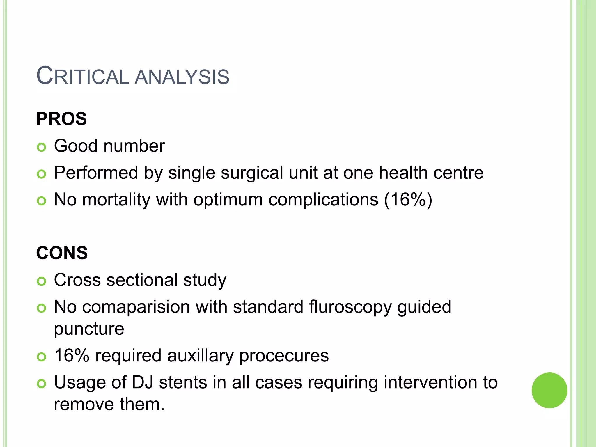 CRITICAL ANALYSIS
PROS
 Good number
 Performed by single surgical unit at one health centre
 No mortality with optimum complications (16%)
CONS
 Cross sectional study
 No comaparision with standard fluroscopy guided
puncture
 16% required auxillary procecures
 Usage of DJ stents in all cases requiring intervention to
remove them.
 