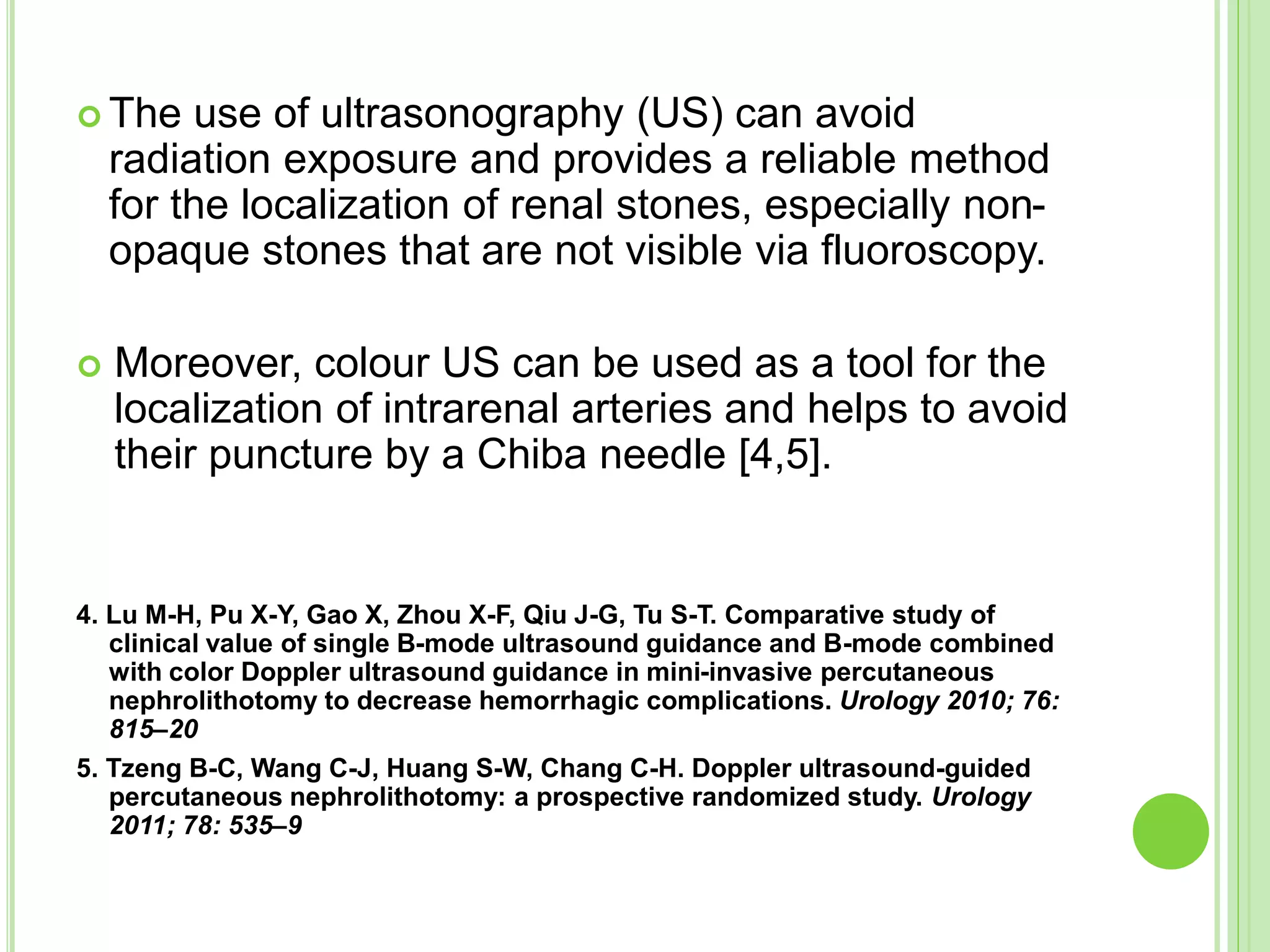  The use of ultrasonography (US) can avoid
radiation exposure and provides a reliable method
for the localization of renal stones, especially non-
opaque stones that are not visible via fluoroscopy.
 Moreover, colour US can be used as a tool for the
localization of intrarenal arteries and helps to avoid
their puncture by a Chiba needle [4,5].
4. Lu M-H, Pu X-Y, Gao X, Zhou X-F, Qiu J-G, Tu S-T. Comparative study of
clinical value of single B-mode ultrasound guidance and B-mode combined
with color Doppler ultrasound guidance in mini-invasive percutaneous
nephrolithotomy to decrease hemorrhagic complications. Urology 2010; 76:
815–20
5. Tzeng B-C, Wang C-J, Huang S-W, Chang C-H. Doppler ultrasound-guided
percutaneous nephrolithotomy: a prospective randomized study. Urology
2011; 78: 535–9
 