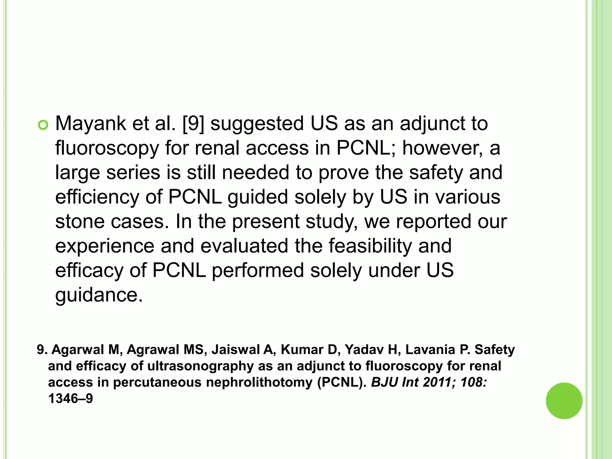  Mayank et al. [9] suggested US as an adjunct to
fluoroscopy for renal access in PCNL; however, a
large series is still needed to prove the safety and
efficiency of PCNL guided solely by US in various
stone cases. In the present study, we reported our
experience and evaluated the feasibility and
efficacy of PCNL performed solely under US
guidance.
9. Agarwal M, Agrawal MS, Jaiswal A, Kumar D, Yadav H, Lavania P. Safety
and efficacy of ultrasonography as an adjunct to fluoroscopy for renal
access in percutaneous nephrolithotomy (PCNL). BJU Int 2011; 108:
1346–9
 