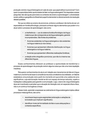 produção oral de Língua Estrangeira em sala de aula: que papel atribuir à pronúncia? Com
quem os aprendizes terão oportunidade de falar na língua estrangeira? As respostas a essas
perguntas não são iguais para todos os contextos de ensino e aprendizagem: a diversidade
social, política e geográfica do Brasil terá papel fundamental no direcionamento da resolução
dessas questões.

       No que se refere ao ensino de pronúncia, embora o professor não tenha de ser um
especialista em fonética/fonologia, precisará conhecer alguns elementos que podem vir a
atuar sobre o processo de aprendizagem, tais como:

            • a interferência — uso do sistema fonético/fonológico da língua
              materna que não corresponde ao da língua estrangeira, gerando
              incompreensões. São fontes de problemas:

               * fonemas existentes na língua estrangeira e não existentes
                 na língua materna (e vice-versa);

               * fonemas que apresentam diferente distribuição na língua
                 estrangeira e na língua materna;

               * fonemas que apresentam diferentes realizações fonéticas;

            • a relação entre ortografia e pronúncia, que não é a mesma nas
              diferentes línguas.

     Esses conhecimentos oferecem ao professor a oportunidade de transformar o
processo de aprendizagem da produção oral em alguma coisa que não uma mera repetição
mecânica.

       Recuperar conhecimentos do aluno em relação aos mecanismos da fala em língua
materna é uma forma de trazer à consciência recursos constitutivos da oralidade: um falante
estabelece uma produção oral a partir do momento em que emite uma cadeia de sons
significativos, cuja estruturação mental se dá num espaço de tempo reduzido, sujeito a
hesitações e adequações para garantir a comunicação. Logo, o aluno de Língua Estrangeira
deve ser incentivado a perceber que a situação de interação oral, em especial a face a face,
não é um contínuo homogêneo e linear.

     Desse modo, aprender a expressar-se oralmente em língua estrangeira implica utilizar
processos metacognitivos, tais como:

            • reconhecer traços supra-segmentais (entonação e variações da
              tonicidade que implicam significado);

            • identificar níveis de formalidade da fala e suas adequações a
              contextos específicos;


                                            102
 