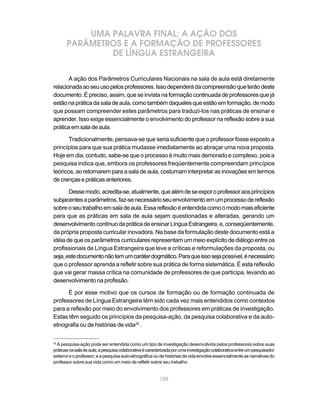 UMA PALAVRA FINAL: A AÇÃO DOS
       PARÂMETROS E A FORMAÇÃO DE PROFESSORES
               DE LÍNGUA ESTRANGEIRA

       A ação dos Parâmetros Curriculares Nacionais na sala de aula está diretamente
relacionada ao seu uso pelos professores. Isso dependerá da compreensão que terão deste
documento. É preciso, assim, que se invista na formação continuada de professores que já
estão na prática da sala de aula, como também daqueles que estão em formação, de modo
que possam compreender estes parâmetros para traduzi-los nas práticas de ensinar e
aprender. Isso exige essencialmente o envolvimento do professor na reflexão sobre a sua
prática em sala de aula.

       Tradicionalmente, pensava-se que seria suficiente que o professor fosse exposto a
princípios para que sua prática mudasse imediatamente ao abraçar uma nova proposta.
Hoje em dia, contudo, sabe-se que o processo é muito mais demorado e complexo, pois a
pesquisa indica que, embora os professores freqüentemente compreendam princípios
teóricos, ao retornarem para a sala de aula, costumam interpretar as inovações em termos
de crenças e práticas anteriores.

       Desse modo, acredita-se, atualmente, que além de se expor o professor aos princípios
subjacentes a parâmetros, faz-se necessário seu envolvimento em um processo de reflexão
sobre o seu trabalho em sala de aula. Essa reflexão é entendida como o modo mais eficiente
para que as práticas em sala de aula sejam questionadas e alteradas, gerando um
desenvolvimento contínuo da prática de ensinar Língua Estrangeira, e, conseqüentemente,
da própria proposta curricular inovadora. Na base da formulação deste documento está a
idéia de que os parâmetros curriculares representam um meio explícito de diálogo entre os
profissionais de Língua Estrangeira que leve a críticas e reformulações da proposta, ou
seja, este documento não tem um caráter dogmático. Para que isso seja possível, é necessário
que o professor aprenda a refletir sobre sua prática de forma sistemática. É esta reflexão
que vai gerar massa crítica na comunidade de professores de que participa, levando ao
desenvolvimento na profissão.

      É por esse motivo que os cursos de formação ou de formação continuada de
professores de Língua Estrangeira têm sido cada vez mais entendidos como contextos
para a reflexão por meio do envolvimento dos professores em práticas de investigação.
Estas têm seguido os princípios da pesquisa-ação, da pesquisa colaborativa e da auto-
etnografia ou de histórias de vida32 .

32
  A pesquisa-ação pode ser entendida como um tipo de investigação desenvolvida pelos professores sobre suas
práticas na sala de aula; a pesquisa colaborativa é caracterizada por uma investigação colaborativa entre um pesquisador
externo e o professor; e a pesquisa auto-etnográfica ou de histórias de vida envolve essencialmente as narrativas do
professor sobre sua vida como um meio de refletir sobre seu trabalho.


                                                         109
 