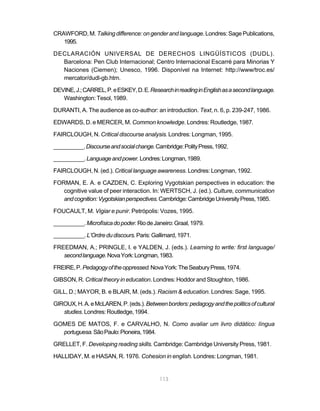 CRAWFORD, M. Talking difference: on gender and language. Londres: Sage Publications,
   1995.

DECLARACIÓN UNIVERSAL DE DERECHOS LINGÜÍSTICOS (DUDL).
  Barcelona: Pen Club Internacional; Centro Internacional Escarré para Minorias Y
  Naciones (Ciemen); Unesco, 1996. Disponível na Internet: http://www/troc.es/
  mercator/dudl-gb.htm.

DEVINE, J.; CARREL, P. e ESKEY, D. E. Research in reading in English as a second language.
   Washington: Tesol, 1989.

DURANTI, A. The audience as co-author: an introduction. Text, n. 6, p. 239-247, 1986.

EDWARDS, D. e MERCER, M. Common knowledge. Londres: Routledge, 1987.

FAIRCLOUGH, N. Critical discourse analysis. Londres: Longman, 1995.

__________. Discourse and social change. Cambridge: Polity Press, 1992.

__________. Language and power. Londres: Longman, 1989.

FAIRCLOUGH, N. (ed.). Critical language awareness. Londres: Longman, 1992.

FORMAN, E. A. e CAZDEN, C. Exploring Vygotskian perspectives in education: the
   cognitive value of peer interaction. In: WERTSCH, J. (ed.). Culture, communication
   and cognition: Vygotskian perspectives. Cambridge: Cambridge University Press, 1985.

FOUCAULT, M. Vigiar e punir. Petrópolis: Vozes, 1995.

__________. Microfísica do poder. Rio de Janeiro: Graal, 1979.

__________. L’Ordre du discours. Paris: Gallimard, 1971.

FREEDMAN, A.; PRINGLE, I. e YALDEN, J. (eds.). Learning to write: first language/
   second language. Nova York: Longman, 1983.

FREIRE, P. Pedagogy of the oppressed. Nova York: The Seabury Press, 1974.

GIBSON, R. Critical theory in education. Londres: Hoddor and Stoughton, 1986.

GILL, D.; MAYOR, B. e BLAIR, M. (eds.). Racism & education. Londres: Sage, 1995.

GIROUX, H. A. e McLAREN, P. (eds.). Between borders: pedagogy and the politics of cultural
   studies. Londres: Routledge, 1994.

GOMES DE MATOS, F. e CARVALHO, N. Como avaliar um livro didático: língua
  portuguesa. São Paulo: Pioneira, 1984.

GRELLET, F. Developing reading skills. Cambridge: Cambridge University Press, 1981.

HALLIDAY, M. e HASAN, R. 1976. Cohesion in english. Londres: Longman, 1981.


                                           113
 
