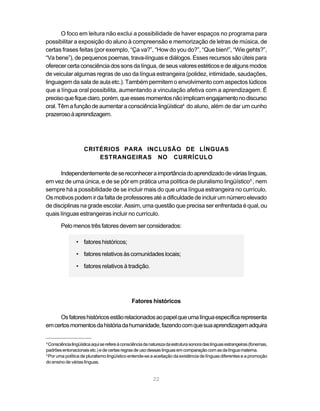 O foco em leitura não exclui a possibilidade de haver espaços no programa para
possibilitar a exposição do aluno à compreensão e memorização de letras de música, de
certas frases feitas (por exemplo, “Ça va?”, “How do you do?”, “Que bien!”, “Wie gehts?”,
“Va bene”), de pequenos poemas, trava-línguas e diálogos. Esses recursos são úteis para
oferecer certa consciência dos sons da língua, de seus valores estéticos e de alguns modos
de veicular algumas regras de uso da língua estrangeira (polidez, intimidade, saudações,
linguagem da sala de aula etc.). Também permitem o envolvimento com aspectos lúdicos
que a língua oral possibilita, aumentando a vinculação afetiva com a aprendizagem. É
preciso que fique claro, porém, que esses momentos não implicam engajamento no discurso
oral. Têm a função de aumentar a consciência lingüística4 do aluno, além de dar um cunho
prazeroso à aprendizagem.




                    CRITÉRIOS PARA INCLUSÃO DE LÍNGUAS
                        ESTRANGEIRAS NO CURRÍCULO

      Independentemente de se reconhecer a importância do aprendizado de várias línguas,
em vez de uma única, e de se pôr em prática uma política de pluralismo lingüístico5 , nem
sempre há a possibilidade de se incluir mais do que uma língua estrangeira no currículo.
Os motivos podem ir da falta de professores até a dificuldade de incluir um número elevado
de disciplinas na grade escolar. Assim, uma questão que precisa ser enfrentada é qual, ou
quais línguas estrangeiras incluir no currículo.

        Pelo menos três fatores devem ser considerados:

                • fatores históricos;

                • fatores relativos às comunidades locais;

                • fatores relativos à tradição.




                                              Fatores históricos

     Os fatores históricos estão relacionados ao papel que uma língua específica representa
em certos momentos da história da humanidade, fazendo com que sua aprendizagem adquira

4
  Consciência lingüística aqui se refere à consciência da natureza da estrutura sonora das línguas estrangeiras (fonemas,
padrões entonacionais etc.) e de certas regras de uso dessas línguas em comparação com as da língua materna.
5
  Por uma política de pluralismo lingüístico entende-se a aceitação da existência de línguas diferentes e a promoção
do ensino de várias línguas.


                                                          22
 