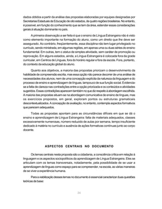 dados obtidos a partir da análise das propostas elaboradas por equipes designadas por
Secretarias Estaduais de Educação de oito estados, de quatro regiões brasileiras. No entanto,
é possível, em função do conhecimento que se tem da área, estender essas considerações
gerais à situação dominante no país.

      A primeira observação a ser feita é que o ensino de Língua Estrangeira não é visto
como elemento importante na formação do aluno, como um direito que lhe deve ser
assegurado. Ao contrário, freqüentemente, essa disciplina não tem lugar privilegiado no
currículo, sendo ministrada, em algumas regiões, em apenas uma ou duas séries do ensino
fundamental. Em outras, tem o status de simples atividade, sem caráter de promoção ou
reprovação. Em alguns estados, ainda, a Língua Estrangeira é colocada fora da grade
curricular, em Centros de Línguas, fora do horário regular e fora da escola. Fora, portanto,
do contexto da educação global do aluno.

       Quanto aos objetivos, a maioria das propostas priorizam o desenvolvimento da
habilidade de compreensão escrita, mas essa opção não parece decorrer de uma análise de
necessidades dos alunos, nem de uma concepção explícita da natureza da linguagem e do
processo de ensino e aprendizagem de línguas, tampouco de sua função social. Evidencia-
se a falta de clareza nas contradições entre a opção priorizada e os conteúdos e atividades
sugeridos. Essas contradições aparecem também no que diz respeito à abordagem escolhida.
A maioria das propostas situam-se na abordagem comunicativa de ensino de línguas, mas
os exercícios propostos, em geral, exploram pontos ou estruturas gramaticais
descontextualizados. A concepção de avaliação, no entanto, contempla aspectos formativos
que parecem adequados.

     Todas as propostas apontam para as circunstâncias difíceis em que se dá o
ensino e aprendizagem de Língua Estrangeira: falta de materiais adequados, classes
excessivamente numerosas, número reduzido de aulas por semana, tempo insuficiente
dedicado à matéria no currículo e ausência de ações formativas contínuas junto ao corpo
docente.




                  ASPECTOS CENTRAIS NO DOCUMENTO

       Os temas centrais nesta proposta são a cidadania, a consciência crítica em relação à
linguagem e os aspectos sociopolíticos da aprendizagem de Língua Estrangeira. Eles se
articulam com os temas transversais, notadamente, pela possibilidade de se usar a
aprendizagem de línguas como espaço para se compreender, na escola, as várias maneiras
de se viver a experiência humana.

       Para a viabilização desses temas no documento é essencial caracterizar duas questões
teóricas de base:


                                             24
 