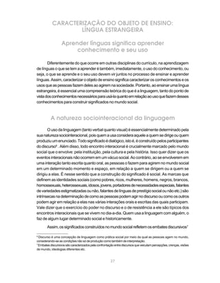 CARACTERIZAÇÃO DO OBJETO DE ENSINO:
                   LÍNGUA ESTRANGEIRA

                  Aprender línguas significa aprender
                       conhecimento e seu uso

       Diferentemente do que ocorre em outras disciplinas do currículo, na aprendizagem
de línguas o que se tem a aprender é também, imediatamente, o uso do conhecimento, ou
seja, o que se aprende e o seu uso devem vir juntos no processo de ensinar e aprender
línguas. Assim, caracterizar o objeto de ensino significa caracterizar os conhecimentos e os
usos que as pessoas fazem deles ao agirem na sociedade. Portanto, ao ensinar uma língua
estrangeira, é essencial uma compreensão teórica do que é a linguagem, tanto do ponto de
vista dos conhecimentos necessários para usá-la quanto em relação ao uso que fazem desses
conhecimentos para construir significados no mundo social.



          A natureza sociointeracional da linguagem
       O uso da linguagem (tanto verbal quanto visual) é essencialmente determinado pela
sua natureza sociointeracional, pois quem a usa considera aquele a quem se dirige ou quem
produziu um enunciado. Todo significado é dialógico, isto é, é construído pelos participantes
do discurso6 . Além disso, todo encontro interacional é crucialmente marcado pelo mundo
social que o envolve: pela instituição, pela cultura e pela história. Isso quer dizer que os
eventos interacionais não ocorrem em um vácuo social. Ao contrário, ao se envolverem em
uma interação tanto escrita quanto oral, as pessoas o fazem para agirem no mundo social
em um determinado momento e espaço, em relação a quem se dirigem ou a quem se
dirigiu a elas. É nesse sentido que a construção do significado é social. As marcas que
definem as identidades sociais (como pobres, ricos, mulheres, homens, negros, brancos,
homossexuais, heterossexuais, idosos, jovens, portadores de necessidades especiais, falantes
de variedades estigmatizadas ou não, falantes de línguas de prestígio social ou não etc.) são
intrínsecas na determinação de como as pessoas podem agir no discurso ou como os outros
podem agir em relação a elas nas várias interações orais e escritas das quais participam.
Vale dizer que o exercício do poder no discurso e o de resistência a ele são típicos dos
encontros interacionais que se vivem no dia-a-dia. Quem usa a linguagem com alguém, o
faz de algum lugar determinado social e historicamente.

       Assim, os significados construídos no mundo social refletem os embates discursivos7

6
  Discurso é uma concepção de linguagem como prática social por meio da qual as pessoas agem no mundo,
considerando-se as condições não só de produção como também de interpretação.
7
  Embates discursivos são caracterizados pela confrontação entre discursos que veiculam percepções, crenças, visões
de mundo, ideologias diferentes etc.


                                                       27
 
