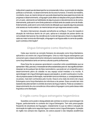 indiscutível o papel que ela desempenha na compreensão mútua, na promoção de relações
políticas e comerciais, no desenvolvimento de recursos humanos. O reverso da medalha,
no entanto, é que, ao mesmo tempo em que pode desempenhar esse papel de promotor de
progresso e desenvolvimento, a linguagem pode afetar as relações entre grupos diferentes
em um país, valorizando as habilidades de alguns grupos e desvalorizando as de outros.
Internamente, pode servir como fonte poderosa e símbolo tanto de coesão como de divisão.
Externamente, pode servir como instrumento de elitização que capacita algumas pessoas
a ter acesso ao mundo exterior, ao mesmo tempo em que nega esse acesso a outras.

      No plano internacional, situação semelhante se configura. O que diz respeito à
situação de indivíduos dentro de um país, aplica-se à situação de países dentro da
comunidade internacional. Se a tendência do mundo de hoje para o futuro é a dependência
cada vez maior na troca de informação, a linguagem e as línguas estão no cerne da questão:
quem controla a informação?



               Língua Estrangeira como libertação
      Cabe aqui recorrer ao conceito freireano de educação como força libertadora,
aplicando-o ao ensino de Língua Estrangeira. Uma ou mais línguas estrangeiras que
concorram para o desenvolvimento individual e nacional podem ser também entendidas
como força libertadora tanto em termos culturais quanto profissionais.

       Essa força faz as pessoas aprenderem a escolher entre possibilidades que se
apresentam. Mas, para isso, é necessário ter olhos esclarecidos para ver. Isso significa também
despojar-se de qualquer tipo de falso nacionalismo, que pode ser um empecilho para o
desenvolvimento pleno do cidadão no seu espaço social imediato e no mundo. A
aprendizagem de Língua Estrangeira aguça a percepção e, ao abrir a porta para o mundo,
não só propicia acesso à informação, mas também torna os indivíduos, e, conseqüentemente,
os países, mais bem conhecidos pelo mundo. Essa é uma visão de ensino de Língua
Estrangeira como força libertadora de indivíduos e de países. Esse conceito tem sido
bastante discutido também no âmbito de ensino da língua materna. Pode-se considerar o
desenvolvimento de uma consciência crítica sobre a linguagem como parte dessa visão
lingüística como libertação.



     O inglês como língua estrangeira hegemônica
      Questões como poder e desigualdade são centrais no ensino e aprendizagem de
línguas, particularmente no contexto de Língua Estrangeira. Tem sido preocupação
freqüente de estudiosos da linguagem, notadamente no que se refere à situação de
dominação do inglês como segunda língua e mesmo como Língua Estrangeira. A posição
do inglês nos campos dos negócios, da cultura popular e das relações acadêmicas

                                              39
 