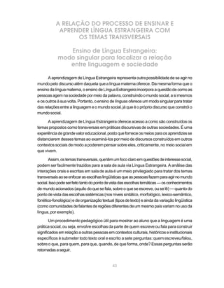 A RELAÇÃO DO PROCESSO DE ENSINAR E
            APRENDER LÍNGUA ESTRANGEIRA COM
                  OS TEMAS TRANSVERSAIS

               Ensino de Língua Estrangeira:
            modo singular para focalizar a relação
               entre linguagem e sociedade

      A aprendizagem de Língua Estrangeira representa outra possibilidade de se agir no
mundo pelo discurso além daquela que a língua materna oferece. Da mesma forma que o
ensino da língua materna, o ensino de Língua Estrangeira incorpora a questão de como as
pessoas agem na sociedade por meio da palavra, construindo o mundo social, a si mesmos
e os outros à sua volta. Portanto, o ensino de línguas oferece um modo singular para tratar
das relações entre a linguagem e o mundo social, já que é o próprio discurso que constrói o
mundo social.

      A aprendizagem de Língua Estrangeira oferece acesso a como são construídos os
temas propostos como transversais em práticas discursivas de outras sociedades. É uma
experiência de grande valor educacional, posto que fornece os meios para os aprendizes se
distanciarem desses temas ao examiná-los por meio de discursos construídos em outros
contextos sociais de modo a poderem pensar sobre eles, criticamente, no meio social em
que vivem.

       Assim, os temas transversais, que têm um foco claro em questões de interesse social,
podem ser facilmente trazidos para a sala de aula via Língua Estrangeira. A análise das
interações orais e escritas em sala de aula é um meio privilegiado para tratar dos temas
transversais ao se enfocar as escolhas lingüísticas que as pessoas fazem para agir no mundo
social. Isso pode ser feito tanto do ponto de vista das escolhas temáticas — os conhecimentos
de mundo acionados (aquilo do que se fala, sobre o que se escreve, ou se lê) — quanto do
ponto de vista das escolhas sistêmicas (nos níveis sintático, morfológico, lexico-semântico,
fonético-fonológico) e de organização textual (tipos de texto) e ainda da variação lingüística
(como comunidades de falantes de regiões diferentes de um mesmo país variam no uso da
língua, por exemplo).

       Um procedimento pedagógico útil para mostrar ao aluno que a linguagem é uma
prática social, ou seja, envolve escolhas da parte de quem escreve ou fala para construir
significados em relação a outras pessoas em contextos culturais, históricos e institucionais
específicos é submeter todo texto oral e escrito a sete perguntas: quem escreveu/falou,
sobre o que, para quem, para que, quando, de que forma, onde? Essas perguntas serão
retomadas a seguir.


                                             43
 