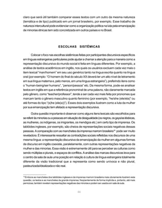 claro que será útil também comparar esses textos com um outro da mesma natureza
(temática e de tipo) publicado em um jornal brasileiro, por exemplo. Esse trabalho de
natureza intercultural pode evidenciar como a organização política na luta pela emancipação
de minorias étnicas tem sido concretizada em outros países e no Brasil.




                                  ESCOLHAS             SISTÊMICAS

       Colocar o foco nas escolhas sistêmicas feitas por participantes discursivos específicos
em línguas estrangeiras particulares pode ajudar a chamar a atenção para a maneira como a
representação discursiva do mundo social é feita em línguas diferentes. Por exemplo, a
análise de textos acadêmicos em inglês, nos quais os usuários excluem cada vez mais o
item lexical “man/homem” em seu uso genérico tanto na língua escrita quanto na língua
oral (por exemplo: “O homem do final do século XX deverá ter um alto nível de letramento
em sua língua materna e, pelo menos, em uma língua estrangeira”), preferindo itens como
o “human-being/ser humano”, “person/pessoa” etc. Da mesma forma, pode-se analisar
textos em inglês em que a referência pronominal de uma palavra, não claramente marcada
pelo gênero, como “teacher/professor”, tende a ser cada vez mais feita por pronomes que
marcam tanto o gênero masculino quanto feminino (por exemplo, “he/she (ele/ela)” ou
até formas do tipo “(s)he (ele(a))”). Esses dois exemplos ilustram como a luta da mulher
por sua emancipação tem afetado a representação discursiva.

       Outra questão importante é observar como alguns itens lexicais são escolhidos para
se referir às minorias ou a pessoas em situação de desigualdade (os negros, os gays/as lésbicas,
as mulheres, os indígenas, os imigrantes, os mendigos etc.) em certo tipo de imprensa. Os
tablóides ingleses, por exemplo, são cheios de representações sociais negativas dessas
pessoas. A comparação com as manchetes da imprensa marrom brasileira16 pode ser muito
reveladora. É interessante ressaltar as contradições sociais refletidas nos discursos de uma
mesma língua: a representação discursiva da emancipação da mulher em algumas formas
de discurso em inglês coexiste, paralelamente, com outras representações negativas da
mulher e das minorias. Essa visão é extremamente útil para se perceber as culturas como
sendo múltiplas e plurais, e espaços de conflitos. A análise das marcas discursivas leva para
o centro da sala de aula uma posição em relação à cultura de língua estrangeira totalmente
diferente da visão tradicional que a representa como sendo unívoca e não plural,
pasteurizada/idealizada e não real.


 Embora as manchetes dos tablóides ingleses e da imprensa marrom brasileira mais obviamente ilustrem esta
16

questão, os textos e as manchetes da grande imprensa, freqüentemente de forma implícita e, portanto, até mais
perniciosa, também revelam representações negativas das minorias e podem ser usados em sala de aula.


                                                    46
 