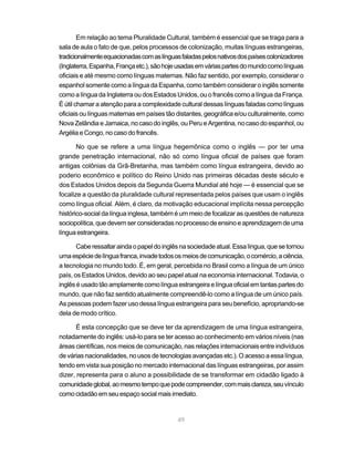 Em relação ao tema Pluralidade Cultural, também é essencial que se traga para a
sala de aula o fato de que, pelos processos de colonização, muitas línguas estrangeiras,
tradicionalmente equacionadas com as línguas faladas pelos nativos dos países colonizadores
(Inglaterra, Espanha, França etc.), são hoje usadas em várias partes do mundo como línguas
oficiais e até mesmo como línguas maternas. Não faz sentido, por exemplo, considerar o
espanhol somente como a língua da Espanha, como também considerar o inglês somente
como a língua da Inglaterra ou dos Estados Unidos, ou o francês como a língua da França.
É útil chamar a atenção para a complexidade cultural dessas línguas faladas como línguas
oficiais ou línguas maternas em países tão distantes, geográfica e/ou culturalmente, como
Nova Zelândia e Jamaica, no caso do inglês, ou Peru e Argentina, no caso do espanhol, ou
Argélia e Congo, no caso do francês.

       No que se refere a uma língua hegemônica como o inglês — por ter uma
grande penetração internacional, não só como língua oficial de países que foram
antigas colônias da Grã-Bretanha, mas também como língua estrangeira, devido ao
poderio econômico e político do Reino Unido nas primeiras décadas deste século e
dos Estados Unidos depois da Segunda Guerra Mundial até hoje — é essencial que se
focalize a questão da pluralidade cultural representada pelos países que usam o inglês
como língua oficial. Além, é claro, da motivação educacional implícita nessa percepção
histórico-social da língua inglesa, também é um meio de focalizar as questões de natureza
sociopolítica, que devem ser consideradas no processo de ensino e aprendizagem de uma
língua estrangeira.

       Cabe ressaltar ainda o papel do inglês na sociedade atual. Essa língua, que se tornou
uma espécie de língua franca, invade todos os meios de comunicação, o comércio, a ciência,
a tecnologia no mundo todo. É, em geral, percebida no Brasil como a língua de um único
país, os Estados Unidos, devido ao seu papel atual na economia internacional. Todavia, o
inglês é usado tão amplamente como língua estrangeira e língua oficial em tantas partes do
mundo, que não faz sentido atualmente compreendê-lo como a língua de um único país.
As pessoas podem fazer uso dessa língua estrangeira para seu benefício, apropriando-se
dela de modo crítico.

       É esta concepção que se deve ter da aprendizagem de uma língua estrangeira,
notadamente do inglês: usá-lo para se ter acesso ao conhecimento em vários níveis (nas
áreas científicas, nos meios de comunicação, nas relações internacionais entre indivíduos
de várias nacionalidades, no usos de tecnologias avançadas etc.). O acesso a essa língua,
tendo em vista sua posição no mercado internacional das línguas estrangeiras, por assim
dizer, representa para o aluno a possibilidade de se transformar em cidadão ligado à
comunidade global, ao mesmo tempo que pode compreender, com mais clareza, seu vínculo
como cidadão em seu espaço social mais imediato.


                                            49
 