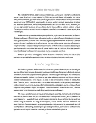 A visão behaviorista
        Na visão behaviorista, a aprendizagem de Língua Estrangeira é compreendida como
um processo de adquirir novos hábitos lingüísticos no uso da língua estrangeira. Isso seria
feito, primordialmente, por meio da automatização desses novos hábitos, usando uma rotina
que envolveria ESTÍMULO, a exposição do aluno ao item lexical, à estrutura sintática
etc. a serem aprendidos, fornecidos pelo professor; RESPOSTA do aluno; REFORÇO,
em que o professor avaliaria a resposta do aluno. Essa visão na sala de aula de Língua
Estrangeira resultou no uso de metodologias que enfatizavam exercícios de repetição e
substituição.

       Pode-se dizer que se focalizava, principalmente, o processo de ensino e o professor.
Se a aprendizagem não ocorresse adequadamente, ou seja, se fossem detectados erros nas
produções do aluno, o motivo seria a inadequação dos procedimentos de ensino. Os erros
teriam de ser imediatamente eliminados ou corrigidos para que não afetassem,
negativamente, o processo de aprendizagem como um todo, inclusive os de outros colegas
que tivessem sido expostos aos erros. É nesse sentido que se costuma dizer que na visão
behaviorista a aprendizagem era associada à uma pedagogia corretiva.

      Note-se que nessa concepção a mente do aluno é entendida como uma tábula rasa
que tem de ser moldada, por assim dizer, na aprendizagem de uma nova língua.



                             A visão cognitivista
       Na visão cognitivista desloca-se o foco do ensino para o aluno ou para as estratégias
que ele utiliza na construção de sua aprendizagem da Língua Estrangeira. Entende-se que
a mente humana está cognitivamente apta para a aprendizagem de línguas. Ao ser exposto
à língua estrangeira, o aluno, com base no que sabe sobre as regras de sua língua materna,
elabora hipóteses sobre a nova língua e as testa no ato comunicativo em sala de aula ou fora
dela. Os erros, então, passam a ser considerados como evidência de que a aprendizagem
está em desenvolvimento, ou seja, são hipóteses elaboradas pelo aluno em seu esforço
cognitivo de aprender a língua estrangeira. Contrariamente à visão behaviorista, os erros
passam a ser entendidos como parte do processo da aprendizagem.

       Os traços característicos da língua construída pelo aprendiz, normalmente entendidos
como erros, passam a ser vistos como constitutivos da língua em construção no processo de
aprendizagem — sua interlíngua, uma língua em constante desenvolvimento, no contínuo
entre a língua materna e a língua estrangeira, e que resulta de suas tentativas de
aprendizagem. Nesse processo, uma das estratégias mais comumente usadas pelo aluno é
criar hipóteses sobre a língua estrangeira que está aprendendo, com base no conhecimento
que tem de sua língua materna: a estratégia de transferência lingüística.

                                            56
 