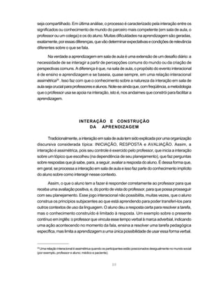 seja compartilhado. Em última análise, o processo é caracterizado pela interação entre os
significados ou conhecimento de mundo do parceiro mais competente (em sala de aula, o
professor ou um colega) e os do aluno. Muitas dificuldades na aprendizagem são geradas,
exatamente, por essas diferenças, que vão determinar expectativas e condições de relevância
diferentes sobre o que se fala.

      Na verdade a aprendizagem em sala de aula é uma extensão de um desafio diário: a
necessidade de se interagir a partir de percepções comuns do mundo ou da criação de
perspectivas comuns. A diferença é que, na sala de aula, o propósito do evento interacional
é de ensino e aprendizagem e se baseia, quase sempre, em uma relação interacional
assimétrica20 . Isso faz com que o conhecimento sobre a natureza da interação em sala de
aula seja crucial para professores e alunos. Note-se ainda que, com freqüência, a metodologia
que o professor usa se apoia na interação, isto é, nos andaimes que constrói para facilitar a
aprendizagem.




                              INTERAÇÃO E CONSTRUÇÃO
                                  DA APRENDIZAGEM

      Tradicionalmente, a interação em sala de aula tem sido explicada por uma organização
discursiva considerada típica: INICIAÇÃO, RESPOSTA e AVALIAÇÃO. Assim, a
interação é assimétrica, pois seu controle é exercido pelo professor, que inicia a interação
sobre um tópico que escolheu (na dependência de seu planejamento), que faz perguntas
sobre respostas que já sabe, para, a seguir, avaliar a resposta do aluno. É dessa forma que,
em geral, se processa a interação em sala de aula e isso faz parte do conhecimento implícito
do aluno sobre como interagir nesse contexto.

      Assim, o que o aluno tem a fazer é responder corretamente ao professor para que
receba uma avaliação positiva, e, do ponto de vista do professor, para que possa prosseguir
com seu planejamento. Esse jogo interacional não possibilita, muitas vezes, que o aluno
construa os princípios subjacentes ao que está aprendendo para poder transferi-los para
outros contextos de uso da linguagem. O aluno deu a resposta certa para resolver a tarefa,
mas o conhecimento construído é limitado à resposta. Um exemplo sobre o presente
contínuo em inglês: o professor que vincula esse tempo verbal à marca adverbial, indicando
uma ação acontecendo no momento da fala, ensina a resolver uma tarefa pedagógica
específica, mas limita a aprendizagem a uma única possibilidade de usar essa forma verbal.


20
  Uma relação interacional é assimétrica quando os participantes estão posicionados desigualmente no mundo social
(por exemplo, professor e aluno; médico e paciente).


                                                      59
 