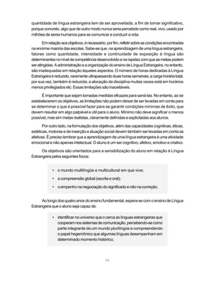quantidade de língua estrangeira tem de ser aproveitada, a fim de tornar significativo,
porque concreto, algo que de outro modo nunca seria percebido como real, vivo, usado por
milhões de seres humanos para se comunicar e conduzir a vida.

       Em relação aos objetivos, é necessário, por fim, refletir sobre as condições encontradas
na enorme maioria das escolas. Sabe-se que, na aprendizagem de uma língua estrangeira,
fatores como quantidade, intensidade e continuidade de exposição à língua são
determinantes no nível de competência desenvolvido e na rapidez com que as metas podem
ser atingidas. A administração e a organização do ensino de Língua Estrangeira, no entanto,
são inadequadas em relação àqueles aspectos. O número de horas dedicadas à Língua
Estrangeira é reduzido, raramente ultrapassando duas horas semanais; a carga horária total,
por sua vez, também é reduzida; a alocação da disciplina muitas vezes está em horários
menos privilegiados etc. Essas limitações são inaceitáveis.

      É importante que sejam tomadas medidas eficazes para saná-las. No entanto, ao se
estabelecerem os objetivos, as limitações não podem deixar de ser levadas em conta para
se determinar o que é possível fazer para se garantir condições mínimas de êxito, que
devem resultar em algo palpável e útil para o aluno. Mínimo não deve significar o menos
possível, mas sim metas realistas, claramente definidas e explicitadas aos alunos.

       Por outro lado, na formulação dos objetivos, além das capacidades cognitivas, éticas,
estéticas, motoras e de inserção e atuação social devem também ser levadas em conta as
afetivas. É preciso lembrar que a aprendizagem de uma língua estrangeira é uma atividade
emocional e não apenas intelectual. O aluno é um ser cognitivo, afetivo, emotivo e criativo.

      Os objetivos são orientados para a sensibilização do aluno em relação à Língua
Estrangeira pelos seguintes focos:


             • o mundo multilíngüe e multicultural em que vive;

             • a compreensão global (escrita e oral);

             • o empenho na negociação do significado e não na correção.


      Ao longo dos quatro anos do ensino fundamental, espera-se com o ensino de Língua
Estrangeira que o aluno seja capaz de:

             • identificar no universo que o cerca as línguas estrangeiras que
               cooperam nos sistemas de comunicação, percebendo-se como
               parte integrante de um mundo plurilíngüe e compreendendo
               o papel hegemônico que algumas línguas desempenham em
               determinado momento histórico;




                                              66
 