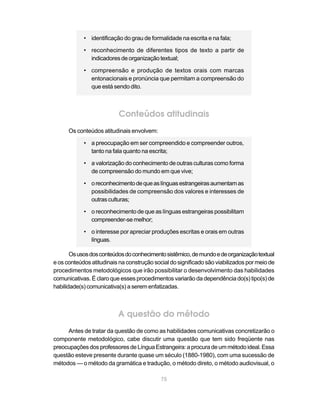 • identificação do grau de formalidade na escrita e na fala;

            • reconhecimento de diferentes tipos de texto a partir de
              indicadores de organização textual;

            • compreensão e produção de textos orais com marcas
              entonacionais e pronúncia que permitam a compreensão do
              que está sendo dito.



                          Conteúdos atitudinais
      Os conteúdos atitudinais envolvem:

            • a preocupação em ser compreendido e compreender outros,
              tanto na fala quanto na escrita;

            • a valorização do conhecimento de outras culturas como forma
              de compreensão do mundo em que vive;

            • o reconhecimento de que as línguas estrangeiras aumentam as
              possibilidades de compreensão dos valores e interesses de
              outras culturas;

            • o reconhecimento de que as línguas estrangeiras possibilitam
              compreender-se melhor;

            • o interesse por apreciar produções escritas e orais em outras
              línguas.

       Os usos dos conteúdos do conhecimento sistêmico, de mundo e de organização textual
e os conteúdos atitudinais na construção social do significado são viabilizados por meio de
procedimentos metodológicos que irão possibilitar o desenvolvimento das habilidades
comunicativas. É claro que esses procedimentos variarão da dependência do(s) tipo(s) de
habilidade(s) comunicativa(s) a serem enfatizadas.



                          A questão do método
     Antes de tratar da questão de como as habilidades comunicativas concretizarão o
componente metodológico, cabe discutir uma questão que tem sido freqüente nas
preocupações dos professores de Língua Estrangeira: a procura de um método ideal. Essa
questão esteve presente durante quase um século (1880-1980), com uma sucessão de
métodos — o método da gramática e tradução, o método direto, o método audiovisual, o

                                            75
 