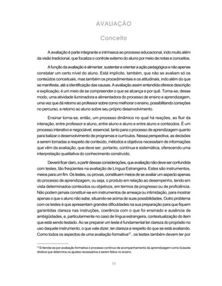 AVALIAÇÃO

                                          Conceito

      A avaliação é parte integrante e intrínseca ao processo educacional, indo muito além
da visão tradicional, que focaliza o controle externo do aluno por meio de notas e conceitos.

      A função da avaliação é alimentar, sustentar e orientar a ação pedagógica e não apenas
constatar um certo nível do aluno. Está implícito, também, que não se avaliam só os
conteúdos conceituais, mas também os procedimentais e os atitudinais, indo além do que
se manifesta, até a identificação das causas. A avaliação assim entendida oferece descrição
e explicação; é um meio de se compreender o que se alcança e por quê. Torna-se, desse
modo, uma atividade iluminadora e alimentadora do processo de ensino e aprendizagem,
uma vez que dá retorno ao professor sobre como melhorar o ensino, possibilitando correções
no percurso, e retorno ao aluno sobre seu próprio desenvolvimento.

      Ensinar torna-se, então, um processo dinâmico no qual há reações, ao fluir da
interação, entre professor e aluno, entre aluno e aluno e entre aluno e conteúdos. É um
processo interativo e negociável, essencial, tanto para o processo de aprendizagem quanto
para balizar o desenvolvimento de programas e currículos. Nessa perspectiva, as decisões
a serem tomadas a respeito de conteúdo, métodos e objetivos necessitam de informações
que vêm da avaliação, que deve ser, portanto, contínua e sistemática, oferecendo uma
interpretação qualitativa do conhecimento construído.

       Deverá ficar claro, a partir dessas considerações, que avaliação não deve ser confundida
com testes, tão freqüentes na avaliação de Língua Estrangeira. Estes são instrumentos,
meios para um fim. Os testes, ou provas, constituem meios de se avaliar um aspecto apenas
do processo de aprendizagem, ou seja, o produto em relação ao desempenho, tendo em
vista determinados conteúdos ou objetivos, em termos de progresso ou de proficiência.
Não podem jamais constituir-se em instrumentos de ameaça ou intimidação, para mostrar
apenas o que o aluno não sabe, situando-se acima de suas possibilidades. Outro problema
com os testes é que apresentam grandes dificuldades na sua preparação para que fiquem
garantidas clareza nas instruções, coerência com o que foi ensinado e ausência de
ambigüidades, e, particularmente no caso de língua estrangeira, contextualização do item
que está sendo testado. Ao se preparar um teste é fundamental ter clareza do propósito no
uso daquele instrumento, o que vale dizer, ter clareza a respeito do que se está avaliando.
Como todos os aspectos de uma avaliação formativa27 , os testes também devem ter por

27
  Entende-se por avaliação formativa o processo contínuo de acompanhamento da aprendizagem como bússola
diretiva que determina os ajustes necessários a serem feitos no ensino.


                                                  79
 