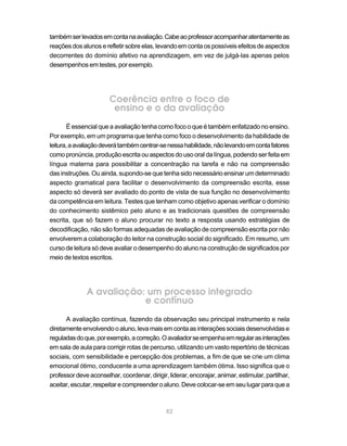 também ser levados em conta na avaliação. Cabe ao professor acompanhar atentamente as
reações dos alunos e refletir sobre elas, levando em conta os possíveis efeitos de aspectos
decorrentes do domínio afetivo na aprendizagem, em vez de julgá-las apenas pelos
desempenhos em testes, por exemplo.




                       Coerência entre o foco de
                        ensino e o da avaliação
       É essencial que a avaliação tenha como foco o que é também enfatizado no ensino.
Por exemplo, em um programa que tenha como foco o desenvolvimento da habilidade de
leitura, a avaliação deverá também centrar-se nessa habilidade, não levando em conta fatores
como pronúncia, produção escrita ou aspectos do uso oral da língua, podendo ser feita em
língua materna para possibilitar a concentração na tarefa e não na compreensão
das instruções. Ou ainda, supondo-se que tenha sido necessário ensinar um determinado
aspecto gramatical para facilitar o desenvolvimento da compreensão escrita, esse
aspecto só deverá ser avaliado do ponto de vista de sua função no desenvolvimento
da competência em leitura. Testes que tenham como objetivo apenas verificar o domínio
do conhecimento sistêmico pelo aluno e as tradicionais questões de compreensão
escrita, que só fazem o aluno procurar no texto a resposta usando estratégias de
decodificação, não são formas adequadas de avaliação de compreensão escrita por não
envolverem a colaboração do leitor na construção social do significado. Em resumo, um
curso de leitura só deve avaliar o desempenho do aluno na construção de significados por
meio de textos escritos.




              A avaliação: um processo integrado
                          e contínuo
      A avaliação contínua, fazendo da observação seu principal instrumento e nela
diretamente envolvendo o aluno, leva mais em conta as interações sociais desenvolvidas e
reguladas do que, por exemplo, a correção. O avaliador se empenha em regular as interações
em sala de aula para corrigir rotas de percurso, utilizando um vasto repertório de técnicas
sociais, com sensibilidade e percepção dos problemas, a fim de que se crie um clima
emocional ótimo, conducente a uma aprendizagem também ótima. Isso significa que o
professor deve aconselhar, coordenar, dirigir, liderar, encorajar, animar, estimular, partilhar,
aceitar, escutar, respeitar e compreender o aluno. Deve colocar-se em seu lugar para que a



                                              82
 