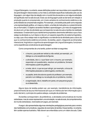 Língua Estrangeira, no entanto, essas definições podem ser resumidas como experiências
de aprendizagem relacionadas a uma meta ou atividade específicas realizadas pelo uso da
linguagem, com algum tipo de relação com o mundo fora da escola ou com alguma atividade
de significado real na sala de aula. Esse uso da linguagem pode se dar tanto em relação à
produção quanto à compreensão, em níveis variados do conhecimento sistêmico e da
profundidade da compreensão exigidos. Por exemplo, uma tarefa pode pedir como resposta
uma representação gráfica, um mapa ou roteiro, uma lista de instruções ou o preenchimento
de um formulário. O objetivo da tarefa é facilitar a aprendizagem, por meio do engajamento
do aluno em um tipo de atividade que corresponda na sala de aula a tarefas da realidade
extraclasse. O essencial é que a tarefa tenha propósitos claramente definidos e que o foco
esteja na atividade ou num tópico e não em um aspecto específico do sistema lingüístico,
ou seja, que o foco esteja mais no significado e na relevância da atividade para o aluno do
que no conhecimento sistêmico envolvido. As tarefas, assim, integrando as dimensões
interacional, lingüística e cognitiva da aprendizagem de Língua Estrangeira, funcionam
como experiências construtoras da aprendizagem.

      Como componentes de uma tarefa, podem-se listar os seguintes:

            • o insumo, que pode ser verbal ou não-verbal; por exemplo, um
              diálogo ou uma seqüência de figuras;

            • a atividade, isto é, o que fazer com o insumo; por exemplo,
              responder um questionário, resolver um problema, fornecer
              informações a partir de gráficos;

            • a meta, isto é, o que se quer atingir; por exemplo, a troca de
              informações pessoais ou sobre lugares, eventos etc.;

            • os papéis, tanto dos alunos quanto do professor; por exemplo,
              parceiro num diálogo ou na solução de um problema, monitor;

            • a organização, isto é, trabalho em pares, em pequenos grupos
              ou a classe toda.

      Alguns tipos de tarefas podem ser, por exemplo, transferência de informação,
preenchimento de lacuna informacional (em que um interlocutor tem informação que o
outro não tem), o princípio do quebra-cabeça, a solução de problemas.

      As tarefas correspondem, de preferência, a atividades comunicativas do mundo
extraclasse, mas às vezes representam uma simulação, na sala de aula, de comportamentos
do mundo extraclasse, vivenciados em jogos, por exemplo.

      A seguir, são apresentadas algumas orientações pedagógicas possíveis para o ensino
das habilidades comunicativas, seguidas de exemplos de tarefas. Essas tarefas, no entanto,
têm caráter apenas ilustrativo. Não devem ser entendidas como um roteiro de aula. Cabe


                                            88
 