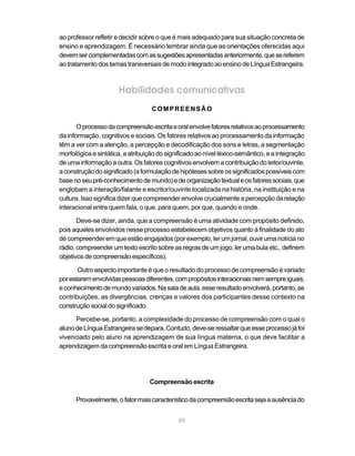 ao professor refletir e decidir sobre o que é mais adequado para sua situação concreta de
ensino e aprendizagem. É necessário lembrar ainda que as orientações oferecidas aqui
devem ser complementadas com as sugestões apresentadas anteriormente, que se referem
ao tratamento dos temas transversais de modo integrado ao ensino de Língua Estrangeira.



                      Habilidades comunicativas
                                   COMPREENSÃO

       O processo da compreensão escrita e oral envolve fatores relativos ao processamento
da informação, cognitivos e sociais. Os fatores relativos ao processamento da informação
têm a ver com a atenção, a percepção e decodificação dos sons e letras, a segmentação
morfológica e sintática, a atribuição do significado ao nível léxico-semântico, e a integração
de uma informação a outra. Os fatores cognitivos envolvem a contribuição do leitor/ouvinte,
a construção do significado (a formulação de hipóteses sobre os significados possíveis com
base no seu pré-conhecimento de mundo) e de organização textual e os fatores sociais, que
englobam a interação/falante e escritor/ouvinte localizada na história, na instituição e na
cultura. Isso significa dizer que compreender envolve crucialmente a percepção da relação
interacional entre quem fala, o que, para quem, por que, quando e onde.

       Deve-se dizer, ainda, que a compreensão é uma atividade com propósito definido,
pois aqueles envolvidos nesse processo estabelecem objetivos quanto à finalidade do ato
de compreender em que estão engajados (por exemplo, ler um jornal, ouvir uma notícia no
rádio, compreender um texto escrito sobre as regras de um jogo, ler uma bula etc., definem
objetivos de compreensão específicos).

       Outro aspecto importante é que o resultado do processo de compreensão é variado
por estarem envolvidas pessoas diferentes, com propósitos interacionais nem sempre iguais,
e conhecimento de mundo variados. Na sala de aula, esse resultado envolverá, portanto, as
contribuições, as divergências, crenças e valores dos participantes desse contexto na
construção social do significado.

      Percebe-se, portanto, a complexidade do processo de compreensão com o qual o
aluno de Língua Estrangeira se depara. Contudo, deve-se ressaltar que esse processo já foi
vivenciado pelo aluno na aprendizagem de sua língua materna, o que deve facilitar a
aprendizagem da compreensão escrita e oral em Língua Estrangeira.




                                  Compreensão escrita

      Provavelmente, o fator mais característico da compreensão escrita seja a ausência do


                                             89
 