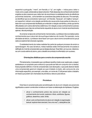 espanhol e português; “-ment”, em francês; e “-ly”, em inglês — indica para o leitor o
modo como a ação verbal está se desenvolvendo. Parte desse tipo de conhecimento também
engloba os elos coesivos que o leitor tem de reconhecer no estabelecimento da referência
pronominal, lexical etc., como também os conectores das partes do discurso. Por exemplo,
ao identificar que os conectores “parce que”, em francês, “because”, em inglês e “porque”,
em espanhol, indicam uma relação semântica de causa entre duas partes do discurso, o
leitor tem sua compreensão facilitada por entender a relação semântica, ainda que tenha
dificuldades com outros elementos sistêmicos. Em relação a esse conhecimento é preciso
não esquecer que o tipo de conhecimento requerido do aluno é em nível de reconhecimento
apenas, não de produção.

       Ao ensinar os tipos de conhecimento mencionados, o professor deve se balizar pelos
conhecimentos que o aluno tem de sua língua materna e do mundo. Por exemplo, numa
atividade de leitura, o professor deve fazer com que o aluno tome consciência do que já
sabe ao explorar itens lexicais cognatos.

       O estabelecimento de metas realistas faz parte de qualquer processo de ensino e
aprendizagem. No caso da leitura, metas realistas estão intrinsecamente vinculadas à
definição do nível de compreensão que se deseja alcançar. Esse fator, por sua vez, relaciona-
se com a auto-estima do aluno, pois o desafio encontrado é enfrentado com sucesso.


            Orientações didáticas para o ensino da compreensão escrita

      Primeiramente, é necessário que o professor escolha o texto a ser usado para, a seguir,
estabelecer um propósito para a leitura (o que pode ser feito em conjunto com a classe).
Esse propósito definirá o nível de compreensão a ser alcançado, o que pode abarcar desde
uma compreensão geral em relação ao que é tratado no texto, até a procura de uma
informação específica, por exemplo, uma data, um nome etc. É útil pensar sobre o trabalho
em fases que podem ser chamadas de pré-leitura, leitura e pós-leitura.


                                        Pré-leitura

       Esta fase é caracterizada pela sensibilização do aluno em relação aos possíveis
significados a serem construídos na leitura com base na elaboração de hipóteses. Engloba:

            • ativar o conhecimento prévio dos alunos em relação ao
              conhecimento de mundo: explorar o título, subtítulos, figuras,
              gráficos, desenhos, autor, fonte;

            • ativar o pré-conhecimento do aluno em relação à organização
              textual: explorar itens lexicais (“era uma vez”), cabeçalhos (de


                                             91
 