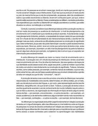 escrita e oral. As pessoas se envolvem nesse jogo, tendo em mente que querem agir no
mundo social em relação a seus interlocutores. É por isso que ao produzir um texto escrito
ou oral, da mesma forma que no ato da compreensão, as pessoas, além de considerarem
sobre o que estão escrevendo ou falando, levam em conta para quem, por que, onde e
quando estão escrevendo ou falando. Essas considerações se refletem, nos textos produzidos,
nas expectativas que o escritor ou falante têm em relação aos leitores e ouvintes, que estão
situados na cultura, na instituição e na história.

       Contudo, é preciso considerar duas diferenças básicas entre a produção escrita e a
oral em razão da presença ou ausência do interlocutor: o nível de planejamento e de
envolvimento com o interlocutor que a tarefa de produzir acarreta. A escrita tende a exigir
mais planejamento (incluindo, portanto, a necessidade de revisar o texto) do que a produção
oral. Em virtude da não simultaneidade do ato interacional típica da fala, o escritor tem de
planejar mais seu texto, antevendo as dificuldades possíveis na construção do significado
que o leitor enfrentará, já que este não pode interromper o escritor e pedir esclarecimentos
sobre seu texto. Deve-se, porém, levar em conta que certos tipos de textos orais, aulas
expositivas, por exemplo, acarretam um alto nível de planejamento da parte do falante e
que em algumas culturas (por exemplo, na Inglaterra) não é comum que um expositor ser
interrompido para esclarecimentos.

       A outra diferença diz respeito ao maior ou menor nível de envolvimento com o
interlocutor. A produção oral, em virtude da presença do interlocutor, tende a acarretar
maior envolvimento com ele. À luz do olhar do interlocutor, dos seus gestos e de traços de
sua identidade social (classe social, etnia, opção sexual etc.), pode-se moldar o que se fala
de modo a envolvê-lo mais diretamente na construção do significado. Todavia, há textos
escritos, como cartas pessoais, por exemplo, contendo marcas da oralidade, o que se nota,
entre outras formas, pelo uso de frases questionadoras que envolvem diretamente a opinião
do leitor em relação ao que foi dito: “concorda?”, “não é?”.

       A produção de textos orais e escritos envolve uma série de diferenças marcantes
relacionadas às modalidades oral e escrita, determinadas, em última análise, por um lado,
pelo uso da estrutura sonora das línguas, e, por outro, pela representação escrita (escrita
alfabética, ideográfica etc.) do que se tem a dizer. Todavia, a produção de textos orais e
escritos igualmente acarreta o uso de conhecimento de mundo (refletido naquilo sobre o
que se fala ou escreve), da organização da informação em tipos de texto (alguns sendo
típicos da fala — por exemplo, uma entrevista — e outros da escrita — por exemplo, um
ensaio acadêmico) e de elementos sistêmicos (alguns também sendo mais recorrentes na
fala — por exemplo, contrações — e outros na escrita — por exemplo, termos técnicos).

       As diferenças na organização textual têm papel fundamental em relação à produção
de textos em Língua Estrangeira, além das diferenças no nível sistêmico entre as línguas.
As pesquisas no campo de estudos contrastivos em relação aos sistemas e à organização
textual de línguas diferentes têm chamado a atenção para a importância de que o professor
tenha acesso a esses contrastes para colaborar na aprendizagem das habilidades

                                             97
 