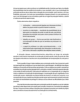 do que se espera que o aluno produza na modalidade escrita: é preciso que haja uma relação
de possibilidade real de existência da tarefa e o seu resultado, isto é, que a solicitação de
produção escrita ao aluno deixe clara a situação de comunicação: quem escreve, com que
finalidade, para quem, de modo que necessidades e desejos possam vir a ser expressos, já
que o uso da linguagem só se concretiza a partir de um lugar de produção histórico, cultural
e institucionalmente determinado.

      Outros elementos dizem respeito a:

             • motivações — extremamente ligadas aos interesses da faixa
               etária e ao grupo social no qual se inserem os alunos;

             • incentivo à criatividade — resultante da possibilidade de se
               atenuarem as relações de poder na sala de aula, permitindo
               situações de produção nas quais o aluno possa contribuir de
               forma mais atuante;

             • trabalho em grupo — forma que permite mais facilmente a
               concretização da idéia de que os sentidos se produzem na
               interação;

             • o papel do professor na visão sociointeracionista — o de
               responsável pela organização das interações na sala de aula,
               bem como o de buscar o equilíbrio das relações nesse contexto.

       A ativação desses metaconhecimentos adquiridos ao longo da seriação
escolar é instrumento importante na construção do texto escrito, tanto do ponto de vista
da relação entre leitura e escrita como da possibilidade de transposições do oral para o
escrito.

       Outra questão é traçar metas realistas para a produção escrita. Isso é possível a partir
da observação das condições em que se desenvolve a aprendizagem, da definição das etapas
didáticas e da escolha de ferramentas apropriadas. Entre as etapas que podem caracterizar
as tarefas de produção escrita (planejamento, produção e revisão) mereceria especial atenção
a de revisão do texto produzido. Esta pode ser realizada com a cooperação de um colega de
modo a colaborar na construção da aprendizagem; na percepção de que o significado é uma
construção social, viabilizada na própria tarefa de produzir um texto em conjunto; e na
compreensão de que a tarefa de produção escrita requer aprimoramento do texto produzido
em razão da necessidade de perseguir a clareza e de se antever as dificuldades que o leitor
possa ter.

      Uma das ferramentas essenciais para a produção escrita diz respeito ao uso de materiais
que devem estar disponíveis como apoio para consulta, inclusive em momentos de avaliações
formais. Porque encontrar saídas e soluções para impasses da escrita como tarefa do próprio
aluno corrobora a busca da autonomia na construção do conhecimento.

                                              99
 