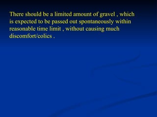 There should be a limited amount of gravel , which is expected to be passed out spontaneously within  reasonable time limit , without causing much discomfort/colics . 
