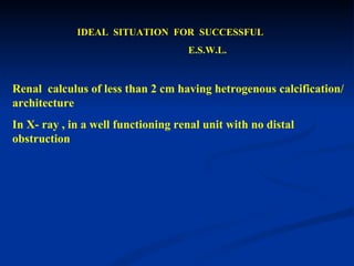 IDEAL  SITUATION  FOR  SUCCESSFUL  E.S.W.L.  Renal  calculus of less than 2 cm having hetrogenous calcification/ architecture  In X- ray , in a well functioning renal unit with no distal obstruction  