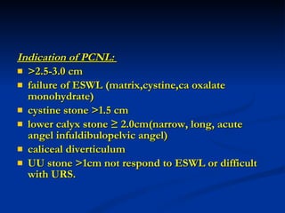 Indication of PCNL:  >2.5-3.0 cm failure of ESWL (matrix,cystine,ca oxalate monohydrate) cystine stone >1.5 cm lower calyx stone ≥ 2.0cm(narrow, long, acute angel infuldibulopelvic angel) caliceal diverticulum UU stone >1cm not respond to ESWL or difficult with URS. 
