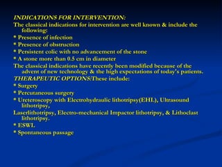 INDICATIONS FOR INTERVENTION: The classical indications for intervention are well known & include the following: * Presence of infection * Presence of obstruction * Persistent colic with no advancement of the stone * A stone more than 0.5 cm in diameter The classical indications have recently been modified because of the advent of new technology & the high expectations of today's patients. THERAPEUTIC OPTIONS: These include: * Surgery * Percutaneous surgery * Ureteroscopy with Electrohydraulic lithotripsy(EHL), Ultrasound lithotripsy,  Laserlithotripsy, Electro-mechanical Impactor lithotripsy, & Lithoclast lithotripsy. * ESWL * Spontaneous passage   