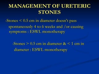 MANAGEMENT OF URETERIC STONES -Stones < 0.5 cm in diameter doesn’t pass  spontaneously 4 to 6 weeks and /or causing  symptoms : ESWL monotherapy   -Stones > 0.5 cm in diameter & < 1 cm in  diameter : ESWL monotherapy 