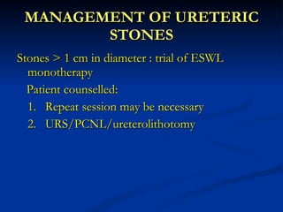 MANAGEMENT OF URETERIC STONES Stones > 1 cm in diameter : trial of ESWL monotherapy Patient counselled: 1. Repeat session may be necessary 2. URS/PCNL/ureterolithotomy  