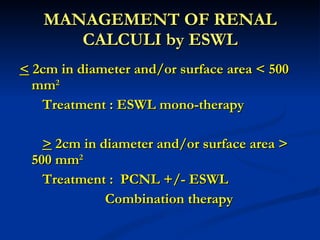 MANAGEMENT OF RENAL CALCULI by ESWL <  2cm in diameter and/or surface area < 500 mm 2   Treatment : ESWL mono-therapy   >  2cm in diameter and/or surface area > 500 mm 2   Treatment :  PCNL +/- ESWL     Combination therapy 