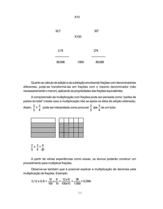 104
                                   100 10 100x10 1.000
                                      x  =        =    = 0,096                0,12 x 0,8 =
                                    12 8   12 x 8   96
multiplicação de frações. Exemplo:
      Observe-se também que é possível explicar a multiplicação de decimais pela
procedimento para multiplicar frações.
     A partir de várias experiências como essas, os alunos poderão construir um
                                                                                 5 4 20
                                                                                 _ _ _
                                                                                 2x 3=6
                                        6    7
                                             1
                                                   1
                                                   6
                                                   1
                                                      6543254321
                                        65432765432654321
                                             1
                                                        61
                                                           1 1
                                                             5       8765432109876543210987654321
                                                                     8765432109876543210987654321
                                             1     1
                                        65432765432654321543254321
                                                        6    1       8765432109876543210987654321
                                             1     1
                                        65432765432654321543254321
                                                        6543214321   8765432109876543210987654321
                                             1     1    6
                                        65432765432654321543254321
                                                        6    1
                                                             5
                                                             1       8765432109876543210987654321
                                                   1
                                        65432165432654321543254321
                                                        6    1       8765432109876543210987654321
                                             1
                                         54327     1
                                        65432765432654321543254321
                                                        6
                                        65432765432654321
                                             1     1         1       8765432109876543210987654321
                                                                     8765432109876543210987654321
                                             7
                                             1     1    6543254321
                                                             1       8765432109876543210987654321
                                                   1
                                        65432165432654321            8765432109876543210987654321
                                        65432765432654321543254321
                                                   15432
                                                        6    1
                                        65432165432654321543254321   8765432109876543210987654321
                                             1
                                        654327654321
                                             7          6    1
                                                        6543254321   8765432109876543210987654321
                                             1     1         1
                                             765432654321543214321
                                                        6
                                        65432765432654321543254321   8765432109876543210987654321
                                             1     1    6    1
                                        65432765432654321543254321   8765432109876543210987654321
                                             1     1    6    1
                                        65432165432654321543254321   8765432109876543210987654321
                                                   1
                                        65432765432654321543254321
                                                        6    1       8765432109876543210987654321
                      5 4                                       5     4
               Assim, _ x _ pode ser interpretado como procurar _ dos _ de um todo.
                      2 3                                       2     3
partes do total” (neste caso a multiplicação não se apóia na idéia de adição reiterada).
      A compreensão da multiplicação com frações pode ser pensada como “partes de
necessariamente o menor), aplicando as propriedades das frações equivalentes.
diferentes, pode-se transformá-las em frações com o mesmo denominador (não
      Quanto ao cálculo da adição e da subtração envolvendo frações com denominadores
                         89,598         :1000              89,598
                             274                             2,74
                                          X100
                             327                                32,7
                                            X10
 