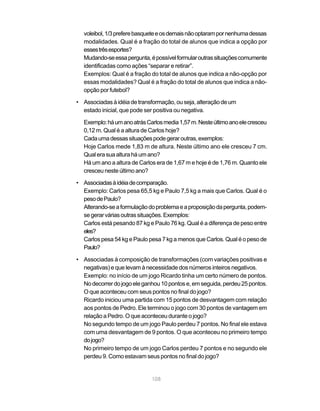 voleibol, 1/3 prefere basquete e os demais não optaram por nenhuma dessas
  modalidades. Qual é a fração do total de alunos que indica a opção por
  esses três esportes?
  Mudando-se essa pergunta, é possível formular outras situações comumente
  identificadas como ações “separar e retirar”.
  Exemplos: Qual é a fração do total de alunos que indica a não-opção por
  essas modalidades? Qual é a fração do total de alunos que indica a não-
  opção por futebol?

• Associadas à idéia de transformação, ou seja, alteração de um
  estado inicial, que pode ser positiva ou negativa.

  Exemplo: há um ano atrás Carlos media 1,57 m. Neste último ano ele cresceu
  0,12 m. Qual é a altura de Carlos hoje?
  Cada uma dessas situações pode gerar outras, exemplos:
  Hoje Carlos mede 1,83 m de altura. Neste último ano ele cresceu 7 cm.
  Qual era sua altura há um ano?
  Há um ano a altura de Carlos era de 1,67 m e hoje é de 1,76 m. Quanto ele
  cresceu neste último ano?

• Associadas à idéia de comparação.
  Exemplo: Carlos pesa 65,5 kg e Paulo 7,5 kg a mais que Carlos. Qual é o
  peso de Paulo?
  Alterando-se a formulação do problema e a proposição da pergunta, podem-
  se gerar várias outras situações. Exemplos:
  Carlos está pesando 87 kg e Paulo 76 kg. Qual é a diferença de peso entre
  eles?
  Carlos pesa 54 kg e Paulo pesa 7 kg a menos que Carlos. Qual é o peso de
  Paulo?

• Associadas à composição de transformações (com variações positivas e
  negativas) e que levam à necessidade dos números inteiros negativos.
  Exemplo: no início de um jogo Ricardo tinha um certo número de pontos.
  No decorrer do jogo ele ganhou 10 pontos e, em seguida, perdeu 25 pontos.
  O que aconteceu com seus pontos no final do jogo?
  Ricardo iniciou uma partida com 15 pontos de desvantagem com relação
  aos pontos de Pedro. Ele terminou o jogo com 30 pontos de vantagem em
  relação a Pedro. O que aconteceu durante o jogo?
  No segundo tempo de um jogo Paulo perdeu 7 pontos. No final ele estava
  com uma desvantagem de 9 pontos. O que aconteceu no primeiro tempo
  do jogo?
  No primeiro tempo de um jogo Carlos perdeu 7 pontos e no segundo ele
  perdeu 9. Como estavam seus pontos no final do jogo?


                             108
 
