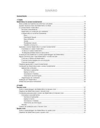 SUMÁRIO
Apresentação ............................................................................................................................................ 15

1ª PARTE
Matemática no ensino fundamental ....................................................................................................... 19
    Breve análise da trajetória das reformas curriculares ............................................................................. 19
    Quadro atual do ensino de Matemática no Brasil ................................................................................. 21
    O conhecimento matemático ............................................................................................................... 24
        Principais características ................................................................................................................... 24
        Matemática e construção da cidadania ........................................................................................ 26
        A Matemática e os Temas Transversais ............................................................................................ 28
            Ética ............................................................................................................................................ 29
            Orientação Sexual ...................................................................................................................... 30
            Meio Ambiente ........................................................................................................................... 31
            Saúde ......................................................................................................................................... 31
            Pluralidade Cultural ..................................................................................................................... 32
            Trabalho e Consumo .................................................................................................................. 33
    Aprender e ensinar Matemática no ensino fundamental ...................................................................... 35
        O professor e o saber matemático .................................................................................................. 36
         O aluno e o saber matemático ...................................................................................................... 37
         As relações professor-aluno e aluno-aluno ..................................................................................... 37
    A resolução de problemas e o ensino-aprendizagem de Matemática ................................................ 39
    Alguns caminhos para “fazer Matemática” na sala de aula ................................................................. 42
        O recurso à história da Matemática ................................................................................................ 42
        O recurso às tecnologias da comunicação .................................................................................... 43
        O recurso aos jogos .......................................................................................................................... 46
    Objetivos gerais para o ensino fundamental ......................................................................................... 47
    Conteúdos de Matemática para o ensino fundamental ...................................................................... 48
        Seleção de conteúdos ..................................................................................................................... 49
            Números e operações ............................................................................................................... 50
            Espaço e forma .......................................................................................................................... 51
            Grandezas e medidas ................................................................................................................ 51
            Tratamento da informação ........................................................................................................ 52
        Organização de conteúdos ............................................................................................................. 53
    Avaliação em Matemática .................................................................................................................... 54
    Síntese dos princípios norteadores ......................................................................................................... 56

2ª PARTE
Terceiro ciclo ............................................................................................................................................. 61
    Ensino e aprendizagem de Matemática no terceiro ciclo .................................................................... 61
    Objetivos de Matemática para o terceiro ciclo ..................................................................................... 64
    Conteúdos propostos para o ensino de Matemática no terceiro ciclo ................................................. 66
        Conceitos e procedimentos ............................................................................................................ 71
             Números e operações ............................................................................................................... 71
             Espaço e forma .......................................................................................................................... 72
             Grandezas e medidas ................................................................................................................ 73
             Tratamento da informação ........................................................................................................ 74
        Atitudes ............................................................................................................................................. 75
    Critérios de avaliação para o terceiro ciclo ........................................................................................... 75
Quarto ciclo ............................................................................................................................................... 79
    Ensino e aprendizagem de Matemática no quarto ciclo ...................................................................... 79
    Objetivos de Matemática para o quarto ciclo ...................................................................................... 81
 