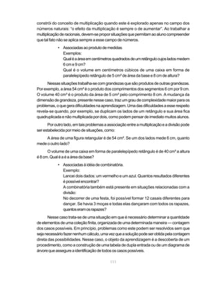 constrói do conceito de multiplicação quando este é explorado apenas no campo dos
números naturais: “o efeito da multiplicação é sempre o de aumentar”. Ao trabalhar a
multiplicação de racionais, devem-se propor situações que permitam ao aluno compreender
que tal fato não se aplica sempre a esse campo de números.
            • Associadas ao produto de medidas
              Exemplos:
              Qual é a área em centímetros quadrados de um retângulo cujos lados medem
              6 cm e 9 cm?
              Qual é o volume em centímetros cúbicos de uma caixa em forma de
              paralelepípedo retângulo de 5 cm² de área da base e 8 cm de altura?
      Nessas situações trabalha-se com grandezas que são produtos de outras grandezas.
Por exemplo, a área 54 cm² é o produto dos comprimentos dos segmentos 6 cm por 9 cm.
O volume 40 cm³ é o produto da área de 5 cm² pelo comprimento 8 cm. A mudança da
dimensão de grandeza, presente nesse caso, traz um grau de complexidade maior para os
problemas, o que gera dificuldades na aprendizagem. Uma das dificuldades a esse respeito
revela-se quando, por exemplo, se duplicam os lados de um retângulo e sua área fica
quadruplicada e não multiplicada por dois, como podem pensar de imediato muitos alunos.
      Por outro lado, em tais problemas a associação entre a multiplicação e a divisão pode
ser estabelecida por meio de situações, como:
     A área de uma figura retangular é de 54 cm². Se um dos lados mede 6 cm, quanto
mede o outro lado?
      O volume de uma caixa em forma de paralelepípedo retângulo é de 40 cm³ a altura
é 8 cm. Qual é a é a área da base?
            • Associadas à idéia de combinatória.
              Exemplo:
              Lancei dois dados: um vermelho e um azul. Quantos resultados diferentes
              é possível encontrar?
              A combinatória também está presente em situações relacionadas com a
              divisão:
              No decorrer de uma festa, foi possível formar 12 casais diferentes para
              dançar. Se havia 3 moças e todas elas dançaram com todos os rapazes,
              quantos eram os rapazes?
       Nesse caso trata-se de uma situação em que é necessário determinar a quantidade
de elementos de uma coleção finita, organizada de uma determinada maneira — contagem
dos casos possíveis. Em princípio, problemas como este podem ser resolvidos sem que
seja necessário fazer nenhum cálculo, uma vez que a solução pode ser obtida pela contagem
direta das possibilidades. Nesse caso, o objeto da aprendizagem é a descoberta de um
procedimento, como a construção de uma tabela de dupla entrada ou de um diagrama de
árvore que assegure a identificação de todos os casos possíveis.

                                           111
 