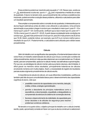 Esse problema poderá ser resolvido pela equação x² = 20. Nesse caso, aceita-se
x=      , abandonando a outra raiz, que é x = -   , pois x representa a medida de um lado
do quadrado. O aluno no terceiro ciclo, que provavelmente não conhece a existência dos
irracionais, poderá encontrar a solução desse problema, utilizando a calculadora para obter
um resultado aproximado.

      Para ampliar a compreensão sobre o conceito de raiz quadrada, é interessante que os
alunos façam estimativas antes de obter a raiz utilizando a calculadora. Uma primeira
aproximação a que podem chegar é concluir que o resultado é maior que 4, pois 4² = 16 e
menor que 5, pois 5² = 25. Continuando, verificam que a raiz é maior que 4,4, pois 4,4² =
19,36 e menor que 4,5, pois 4,5² = 20,25. A partir dessa constatação terão condições de
concluir que    está mais próxima de 4,5 do que 4,4, pois 20 é mais próximo de 20,25 do
que 19,36. Assim, poderão indicar, por exemplo, que 4,47 é um número melhor para o
resultado do que 4,41. Posteriormente, a calculadora será utilizada para validar esses
procedimentos.



                                          Cálculo

        Além do trabalho com os significados das operações, é fundamental desenvolver nos
ciclos finais um trabalho sistematizado de cálculo que inclua a construção e análise de
vários procedimentos, tendo em vista que eles relacionam-se e complementam-se. O cálculo
escrito, para ser compreendido, apóia-se no cálculo mental, nas estimativas e aproximações.
Por sua vez, as estratégias de cálculo mental, pela sua própria natureza, são limitadas: é
difícil gravar na memória vários resultados, principalmente tratando-se de cálculos
envolvendo números com muitos dígitos. Assim, a necessidade de registro de resultados
parciais acaba originando procedimentos de cálculo escrito.

      A importância do estudo do cálculo, em suas diferentes modalidades, justifica-se
também pelo fato de que é uma atividade básica para o desenvolvimento das capacidades
cognitivas do aluno, visto que:

            • possibilita o exercício de capacidades como memória, dedução,
              análise, síntese, analogia e generalização;

            • permite a descoberta de princípios matemáticos como a
              equivalência, a decomposição, a igualdade, a desigualdade e a
              compreensão da estrutura do sistema de numeração decimal;

            • favorece o desenvolvimento da criatividade, da capacidade para
              tomar decisões e de atitudes de segurança para resolver
              problemas numéricos cotidianos.

       No terceiro e no quarto ciclos, o objetivo principal do trabalho com o cálculo (mental,
escrito, exato, aproximado) consiste em fazer com que os alunos construam e selecionem

                                             114
 