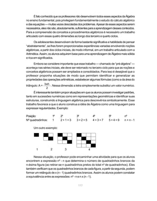 É fato conhecido que os professores não desenvolvem todos esses aspectos da Álgebra
no ensino fundamental, pois privilegiam fundamentalmente o estudo do cálculo algébrico
e das equações — muitas vezes descoladas dos problemas. Apesar de esses aspectos serem
necessários, eles não são, absolutamente, suficientes para a aprendizagem desses conteúdos.
Para a compreensão de conceitos e procedimentos algébricos é necessário um trabalho
articulado com essas quatro dimensões ao longo dos terceiro e quarto ciclos.

       Os adolescentes desenvolvem de forma bastante significativa a habilidade de pensar
“abstratamente”, se lhes forem proporcionadas experiências variadas envolvendo noções
algébricas, a partir dos ciclos iniciais, de modo informal, em um trabalho articulado com a
Aritmética. Assim, os alunos adquirem base para uma aprendizagem de Álgebra mais sólida
e rica em significados.

      Embora se considere importante que esse trabalho — chamado de “pré-álgebra” —
aconteça nas séries iniciais, ele deve ser retomado no terceiro ciclo para que as noções e
conceitos algébricos possam ser ampliados e consolidados. Para isso é desejável que o
professor proponha situações de modo que permitam identificar e generalizar as
propriedades das operações aritméticas, estabelecer algumas fórmulas (como a da área do
                 bxh
triângulo: A =       . Nessa dimensão a letra simplesmente substitui um valor numérico.
                  2
      É interessante também propor situações em que os alunos possam investigar padrões,
tanto em sucessões numéricas como em representações geométricas e identificar suas
estruturas, construindo a linguagem algébrica para descrevê-los simbolicamente. Esse
trabalho favorece a que o aluno construa a idéia de Álgebra como uma linguagem para
expressar regularidades. Exemplo:

Posição:                 1º   2º          3º            4º           5º           nº
Nº quadradinhos:         1    2+1=3       3+2=5         4+3=7        5+4=9        n+n-1

      Um outro exemplo:




        1            2          3                   4

      Nessa situação, o professor pode encaminhar uma atividade para que os alunos
encontrem a expressão n² - n que determina o número de quadradinhos brancos da
n-ésima figura (ao retirar-se n quadradinhos pretos do total n² de quadradinhos). Eles
também verificam que os quadradinhos brancos de cada figura, a partir da segunda, podem
formar um retângulo de x (n - 1) quadradinhos brancos. Assim os alunos podem constatar
a equivalência entre as expressões: n² - n e n x (n - 1).


                                           117
 