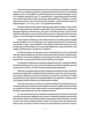 Outro exemplo interessante para que os alunos expressem e generalizem relações
entre números é solicitar que adivinhem a regra para transformar números, inventada pelo
professor, como: um aluno fala 3 e o professor responde 8, outro fala 5 e o professor 12, para
o 10 o professor responde 22, para o 11, responde 24 etc.; o jogo termina quando concluírem
que o número respondido é o dobro do pensado, acrescentado de 2 unidades ou o número
respondido é sempre o dobro do consecutivo do pensado — poderão também discutir as
representações y = 2x + 2 ou y = 2(x + 1) e a equivalência entre elas.

      No desenvolvimento de conteúdos referentes à geometria e medidas, os alunos terão
também oportunidades de identificar regularidades, fazer generalizações, aperfeiçoar a
linguagem algébrica e obter fórmulas, como para os cálculos das áreas. O aluno também
poderá ser estimulado a construir procedimentos que levam à obtenção das fórmulas para
calcular o número de diagonais ou determinar a soma dos ângulos internos de um polígono.

      Iniciar o estudo da sintaxe que o aluno está construindo com as letras poderá completar
a noção da álgebra como uma linguagem com regras específicas para o manuseio das
expressões, ou seja, o cálculo algébrico. Esse trabalho é significativo para que o aluno
perceba que a transformação de uma expressão algébrica em outra equivalente, mais
simples, facilita encontrar a solução de um problema.

       A noção de variável, de modo geral, não tem sido explorada no ensino fundamental
e por isso muitos estudantes que concluem esse grau de ensino (e também o médio) pensam
que a letra em uma sentença algébrica serve sempre para indicar (ou encobrir) um valor
desconhecido, ou seja, para eles a letra sempre significa uma incógnita.

     A introdução de variáveis para representar relações funcionais em situações-problema
concretas permite que o aluno veja uma outra função para as letras ao identificá-las como
números de um conjunto numérico, úteis para representar generalizações.

      Além disso, situações-problema sobre variações de grandezas fornecem excelentes
contextos para desenvolver a noção de função nos terceiro e quarto ciclos. Os alunos podem,
por exemplo, estabelecer como varia o perímetro (ou a área) de um quadrado, em função
da medida de seu lado; determinar a expressão algébrica que representa a variação, assim
como esboçar o gráfico cartesiano que representa essa variação.

      No quarto ciclo pode-se construir uma série de retângulos semelhantes (como a
medida da base igual ao dobro da medida da altura) e analisar a variação da área em função
da variação da medida da base, determinando a sentença algébrica que relaciona essas
medidas e expressando-a por meio de um gráfico cartesiano.

      Convém também destacar a importância dos gráficos para o desenvolvimento de
conceitos e procedimentos algébricos e para mostrar a variedade de relações possíveis entre
duas variáveis. Quando uma variável aumenta, a outra pode permanecer constante, aumentar
ou diminuir na mesma razão da primeira, crescer ou decrescer mas não exatamente na
mesma razão, aumentar ou diminuir muito mais acentuadamente, aproximar-se mais e


                                             118
 