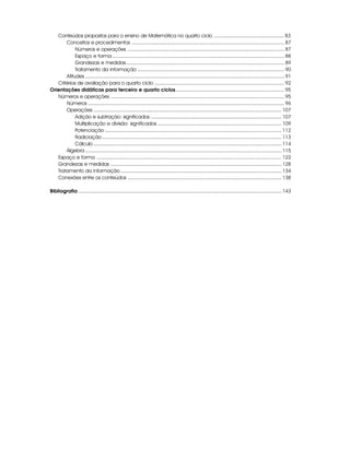 Conteúdos propostos para o ensino de Matemática no quarto ciclo .................................................. 83
       Conceitos e procedimentos ............................................................................................................ 87
            Números e operações ............................................................................................................... 87
            Espaço e forma .......................................................................................................................... 88
            Grandezas e medidas ................................................................................................................ 89
            Tratamento da informação ........................................................................................................ 90
       Atitudes ............................................................................................................................................. 91
   Critérios de avaliação para o quarto ciclo ............................................................................................ 92
Orientações didáticas para terceiro e quarto ciclos............................................................................. 95
   Números e operações ........................................................................................................................... 95
       Números ........................................................................................................................................... 96
       Operações ..................................................................................................................................... 107
            Adição e subtração: significados ............................................................................................. 107
            Multiplicação e divisão: significados ........................................................................................ 109
            Potenciação ............................................................................................................................. 112
            Radiciação ............................................................................................................................... 113
            Cálculo ..................................................................................................................................... 114
       Álgebra ........................................................................................................................................... 115
   Espaço e forma ................................................................................................................................... 122
   Grandezas e medidas ......................................................................................................................... 128
   Tratamento da informação .................................................................................................................. 134
   Conexões entre os conteúdos ............................................................................................................. 138

Bibliografia ................................................................................................................................................ 143
 